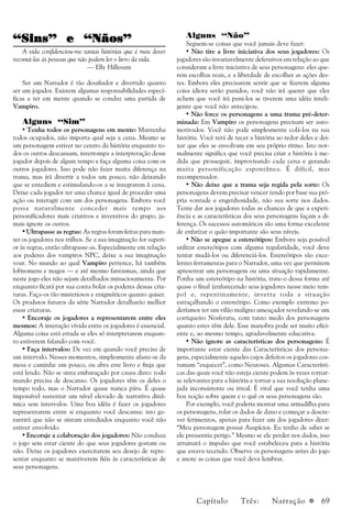 a 69
“Sins” e “Nãos”“Sins” e “Nãos”“Sins” e “Nãos”“Sins” e “Nãos”“Sins” e “Nãos”
A vida confidenciou-me tantas histórias que é meu dever
recontá-las às pessoas que não podem ler o livro da vida.
— Elly Hillesum
Ser um Narrador é tão desafiador e divertido quanto
ser um jogador. Existem algumas responsabilidades especí-
ficas a ter em mente quando se conduz uma partida de
Vampiro.
Alguns “Sim”
• Tenha todos os personagens em mente: Mantenha
todos ocupados, não importa qual seja a cena. Mesmo se
um personagem estiver no centro da história enquanto to-
dos os outros descansam, interrompa a interpretação desse
jogador depois de algum tempo e faça alguma coisa com os
outros jogadores. Isso pode não fazer muita diferença na
trama, mas irá divertir a todos um pouco, não deixando
que se entediem e estimulando-os a se integrarem à cena.
Deixe cada jogador ter uma chance igual de proceder uma
ação ou interagir com um dos personagens. Embora você
possa naturalmente conceder mais tempo aos
personificadores mais criativos e inventivos do grupo, ja-
mais ignore os outros.
• Ultrapasse as regras: As regras foram feitas para man-
ter os jogadores nos trilhos. Se a sua imaginação for superi-
or às regras, então ultrapasse-as. Especialmente em relação
aos poderes dos vampiros NPC, deixe a sua imaginação
voar. No mundo ao qual Vampiro pertence, há também
lobisomens e magos — e até mesmo fantasmas, ainda que
neste jogo eles não sejam detalhados minuciosamente. Por
enquanto ficará por sua conta bolar os poderes dessas cria-
turas. Faça-os tão misteriosos e enigmáticos quanto quiser.
Os produtos futuros da série Narrador detalharão melhor
essas criaturas.
• Encoraje os jogadores a representarem entre eles
mesmos: A interação vívida entre os jogadores é essencial.
Alguma coisa está errada se eles só interpretarem enquan-
to estiverem falando com você.
• Faça intervalos: De vez em quando você precisa de
um intervalo. Nesses momentos, simplesmente afaste-se da
mesa e caminhe um pouco, ou abra este livro e finja que
está lendo. Não se sinta embaraçado por causa disto: todo
mundo precisa de descanso. Os jogadores têm os deles o
tempo todo, mas o Narrador quase nunca pára. É quase
impossível sustentar um nível elevado de narrativa dinâ-
mica sem intervalos. Uma boa idéia é fazer os jogadores
representarem entre si enquanto você descansa: isto ga-
rantirá que não se sintam entediados enquanto você não
estiver envolvido.
• Encoraje a colaboração dos jogadores: Não conduza
o jogo sem estar ciente do que seus jogadores gostam ou
não. Deixe os jogadores exercitarem seu desejo de repre-
sentar enquanto se mantiverem fiéis às características de
seus personagens.
Alguns “Não”
Seguem-se coisas que você jamais deve fazer:
• Não tire a livre iniciativa dos seus jogadores: Os
jogadores são invariavelmente defensivos em relação ao que
consideram a livre iniciativa de seus personagens: eles que-
rem escolhas reais, e a liberdade de escolher as ações des-
tes. Embora eles precisarem sentir que se fizerem alguma
coisa idiota serão punidos, você não irá querer que eles
achem que você irá puni-los se tiverem uma idéia inteli-
gente que você não antecipou.
• Não force os personagens a uma trama pré-deter-
minada: Em Vampiro os personagens precisam ser auto-
motivados. Você não pode simplesmente colá-los na sua
história. Você terá de tecer a história ao redor deles e dei-
xar que eles se envolvam em seu próprio ritmo. Isto nor-
malmente significa que você precisa criar a história à me-
dida que prosseguir, improvisando cada cena e gerando
muita personificação espontânea. É difícil, mas
recompensador.
• Não deixe que a trama seja regida pela sorte: Os
personagens devem precisar vencer tendo por base sua pró-
pria vontade e engenhosidade, não sua sorte nos dados.
Tente dar aos jogadores todas as chances de que a experi-
ência e as características dos seus personagens façam a di-
ferença. Os sucessos automáticos são uma forma excelente
de enfatizar o quão importante são seus níveis.
• Não se apegue a estereótipos: Embora seja possível
utilizar estereótipos com alguma regularidade, você deve
tentar mudá-los ou diferenciá-los. Estereótipos são exce-
lentes ferramentas para o Narrador, uma vez que permitem
apresentar um personagem ou uma situação rapidamente.
Ponha um estereótipo na história, trate-o dessa forma até
quase o final (enfurecendo seus jogadores nesse meio tem-
po) e, repentinamente, inverta toda a situação
estraçalhando o estereótipo. Como exemplo extremo po-
deríamos ter um vilão maligno ameaçador revelando-se um
corriqueiro Nosferatu, com tanto medo dos personagens
quanto estes têm dele. Esse manobra pode ser muito efici-
ente e, ao mesmo tempo, agradavelmente educativa.
• Não ignore as características dos personagens: É
importante estar ciente das Características dos persona-
gens, especialmente aqueles cujos defeitos os jogadores cos-
tumam “esquecer”, como Neuroses. Algumas Característi-
cas das quais você não esteja ciente podem às vezes tornar-
se relevantes para a história e tornar a sua resolução plane-
jada inconsistente ou irreal. É vital que você tenha uma
boa noção sobre quem e o quê os seus personagens são.
Por exemplo, você poderia montar uma armadilha para
os personagens, rolar os dados de dano e começar a descre-
ver ferimentos, apenas para fazer um dos jogadores dizer:
“Meu personagem possui Auspícios. Eu tenho de saber se
ele pressentiu perigo.” Mesmo se ele perder nos dados, isso
arruinará o impulso que você estabeleceu para a história
que estava tecendo. Observe os personagens antes do jogo
e anote as coisas que você deva lembrar.
Capítulo Três: Narração
 