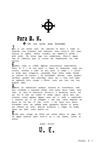 a 7
PPPPPara W. H.ara W. H.ara W. H.ara W. H.ara W. H.
De teu servo mais devotado:
Ja se vao muitos anos. Na esperanca de haver o tempo en-
torpecido tuas memorias mais dolorosas, ouso enviar-te esta numa
intencao de suplica, embora reconheca que implorar-te perdao e
pedir muito. Ao menos rogo tua compreensao. Devo-te algum
tipo de explicacao para os eventos que despedacaram tua vida
inocente.
Embora tenha eu exibido algumas caracteristicas surpreendentes
diante de ti e de teus pares, a chama de Humanitas, ainda que
erratica, continua a arder em meu peito. O tempo e a nature-
za lutam para extingui-la, concluindo dessa forma minha descida
ao Inferno da loucura e da bestialidade. Preciso, como qualquer
sacerdote, guardar bem minh’alma, posto que o mais sutil lapso
na vigilancia deixa escapar a Besta, cujos atos viste com teus
proprios olhos.
Admito ser impraticavel qualquer tentativa de reconciliacao: toda
uma eternidade a demandar perdao seria muito pouco tempo. Con-
tudo, em sinal de penitencia, ofereco-te o documento anexo, ato
que faz de mim um traidor de minha especie. Rezo para que
encontres nessas paginas alguma coisa que te ajude a compreender
o tormento que te foi infligido, e com isso, talvez dispersar um
pouco da tua dor. O tom, receio, e um tanto seco; pouca
necessidade nutre um soldado pelos agradaveis floreios de poesia
que seduzem um leitor. Pus-me meramente a redigir, da melhor
forma que pude, tanto quanto sei.
Tenho para contigo um debito que jamais podera ser pago. Se
em algum momento puder servir-te ou a tua familia, estarei as
ordens.
Semper Servus
V. T.
Prelúdio
 