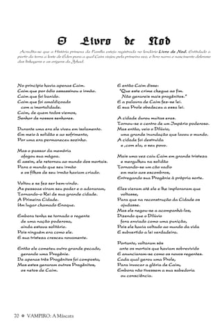 70 a VAMPIRO: A Máscara
E então Caim disse:E então Caim disse:E então Caim disse:E então Caim disse:E então Caim disse:
“Que este crime chegue ao fim.“Que este crime chegue ao fim.“Que este crime chegue ao fim.“Que este crime chegue ao fim.“Que este crime chegue ao fim.
Não gerareis mais progênitos.”Não gerareis mais progênitos.”Não gerareis mais progênitos.”Não gerareis mais progênitos.”Não gerareis mais progênitos.”
E a palavra de Caim fez-se lei.E a palavra de Caim fez-se lei.E a palavra de Caim fez-se lei.E a palavra de Caim fez-se lei.E a palavra de Caim fez-se lei.
E sua Prole obedeceu a essa lei.E sua Prole obedeceu a essa lei.E sua Prole obedeceu a essa lei.E sua Prole obedeceu a essa lei.E sua Prole obedeceu a essa lei.
A cidade durou muitas eras.A cidade durou muitas eras.A cidade durou muitas eras.A cidade durou muitas eras.A cidade durou muitas eras.
Tornou-se o centro de um Império poderoso.Tornou-se o centro de um Império poderoso.Tornou-se o centro de um Império poderoso.Tornou-se o centro de um Império poderoso.Tornou-se o centro de um Império poderoso.
Mas então, veio o Dilúvio,Mas então, veio o Dilúvio,Mas então, veio o Dilúvio,Mas então, veio o Dilúvio,Mas então, veio o Dilúvio,
uma grande inundação que lavou o mundo.uma grande inundação que lavou o mundo.uma grande inundação que lavou o mundo.uma grande inundação que lavou o mundo.uma grande inundação que lavou o mundo.
A cidade foi destruídaA cidade foi destruídaA cidade foi destruídaA cidade foi destruídaA cidade foi destruída
e ,com ela, o seu povo.e ,com ela, o seu povo.e ,com ela, o seu povo.e ,com ela, o seu povo.e ,com ela, o seu povo.
Mais uma vez caiu Caim em grande tristezaMais uma vez caiu Caim em grande tristezaMais uma vez caiu Caim em grande tristezaMais uma vez caiu Caim em grande tristezaMais uma vez caiu Caim em grande tristeza
e mergulhou na solidãoe mergulhou na solidãoe mergulhou na solidãoe mergulhou na solidãoe mergulhou na solidão
Tornando-se um cão vadioTornando-se um cão vadioTornando-se um cão vadioTornando-se um cão vadioTornando-se um cão vadio
em meio aos escombros,em meio aos escombros,em meio aos escombros,em meio aos escombros,em meio aos escombros,
Entregando sua Progênie à própria sorte.Entregando sua Progênie à própria sorte.Entregando sua Progênie à própria sorte.Entregando sua Progênie à própria sorte.Entregando sua Progênie à própria sorte.
Eles vieram até ele e lhe imploraram queEles vieram até ele e lhe imploraram queEles vieram até ele e lhe imploraram queEles vieram até ele e lhe imploraram queEles vieram até ele e lhe imploraram que
voltasse,voltasse,voltasse,voltasse,voltasse,
Para que na reconstrução da Cidade osPara que na reconstrução da Cidade osPara que na reconstrução da Cidade osPara que na reconstrução da Cidade osPara que na reconstrução da Cidade os
ajudasse.ajudasse.ajudasse.ajudasse.ajudasse.
Mas ele negou-se a acompanhá-los,Mas ele negou-se a acompanhá-los,Mas ele negou-se a acompanhá-los,Mas ele negou-se a acompanhá-los,Mas ele negou-se a acompanhá-los,
Dizendo que o DilúvioDizendo que o DilúvioDizendo que o DilúvioDizendo que o DilúvioDizendo que o Dilúvio
fora enviado como uma punição,fora enviado como uma punição,fora enviado como uma punição,fora enviado como uma punição,fora enviado como uma punição,
Pois ele havia voltado ao mundo da vidaPois ele havia voltado ao mundo da vidaPois ele havia voltado ao mundo da vidaPois ele havia voltado ao mundo da vidaPois ele havia voltado ao mundo da vida
E subvertido a lei verdadeira.E subvertido a lei verdadeira.E subvertido a lei verdadeira.E subvertido a lei verdadeira.E subvertido a lei verdadeira.
Portanto, voltaram sósPortanto, voltaram sósPortanto, voltaram sósPortanto, voltaram sósPortanto, voltaram sós
ante os mortais que haviam sobrevividoante os mortais que haviam sobrevividoante os mortais que haviam sobrevividoante os mortais que haviam sobrevividoante os mortais que haviam sobrevivido
E anunciaram-se como os novos regentes.E anunciaram-se como os novos regentes.E anunciaram-se como os novos regentes.E anunciaram-se como os novos regentes.E anunciaram-se como os novos regentes.
Cada qual gerou uma Prole,Cada qual gerou uma Prole,Cada qual gerou uma Prole,Cada qual gerou uma Prole,Cada qual gerou uma Prole,
Para invocar a glória de Caim,Para invocar a glória de Caim,Para invocar a glória de Caim,Para invocar a glória de Caim,Para invocar a glória de Caim,
Embora não tivessem a sua sabedoriaEmbora não tivessem a sua sabedoriaEmbora não tivessem a sua sabedoriaEmbora não tivessem a sua sabedoriaEmbora não tivessem a sua sabedoria
ou consciência.ou consciência.ou consciência.ou consciência.ou consciência.
No princípio havia apenas Caim.No princípio havia apenas Caim.No princípio havia apenas Caim.No princípio havia apenas Caim.No princípio havia apenas Caim.
Caim que por ódio assassinou o irmão.Caim que por ódio assassinou o irmão.Caim que por ódio assassinou o irmão.Caim que por ódio assassinou o irmão.Caim que por ódio assassinou o irmão.
Caim que foi banido.Caim que foi banido.Caim que foi banido.Caim que foi banido.Caim que foi banido.
Caim que foi amaldiçoadoCaim que foi amaldiçoadoCaim que foi amaldiçoadoCaim que foi amaldiçoadoCaim que foi amaldiçoado
com a imortalidade.com a imortalidade.com a imortalidade.com a imortalidade.com a imortalidade.
Caim, de quem todos viemos,Caim, de quem todos viemos,Caim, de quem todos viemos,Caim, de quem todos viemos,Caim, de quem todos viemos,
Senhor de nossos senhores.Senhor de nossos senhores.Senhor de nossos senhores.Senhor de nossos senhores.Senhor de nossos senhores.
Durante uma era ele viveu em isolamento.Durante uma era ele viveu em isolamento.Durante uma era ele viveu em isolamento.Durante uma era ele viveu em isolamento.Durante uma era ele viveu em isolamento.
Em meio à solidão e ao sofrimento,Em meio à solidão e ao sofrimento,Em meio à solidão e ao sofrimento,Em meio à solidão e ao sofrimento,Em meio à solidão e ao sofrimento,
Por uma era permaneceu sozinho.Por uma era permaneceu sozinho.Por uma era permaneceu sozinho.Por uma era permaneceu sozinho.Por uma era permaneceu sozinho.
Mas o passar da memóriaMas o passar da memóriaMas o passar da memóriaMas o passar da memóriaMas o passar da memória
afogou sua mágoa.afogou sua mágoa.afogou sua mágoa.afogou sua mágoa.afogou sua mágoa.
E assim, ele retornou ao mundo dos mortais.E assim, ele retornou ao mundo dos mortais.E assim, ele retornou ao mundo dos mortais.E assim, ele retornou ao mundo dos mortais.E assim, ele retornou ao mundo dos mortais.
Para o mundo que seu irmãoPara o mundo que seu irmãoPara o mundo que seu irmãoPara o mundo que seu irmãoPara o mundo que seu irmão
e os filhos de seu irmão haviam criado.e os filhos de seu irmão haviam criado.e os filhos de seu irmão haviam criado.e os filhos de seu irmão haviam criado.e os filhos de seu irmão haviam criado.
Voltou e se fez ser bem-vindo.Voltou e se fez ser bem-vindo.Voltou e se fez ser bem-vindo.Voltou e se fez ser bem-vindo.Voltou e se fez ser bem-vindo.
As pessoas viram seu poder e o adoraram,As pessoas viram seu poder e o adoraram,As pessoas viram seu poder e o adoraram,As pessoas viram seu poder e o adoraram,As pessoas viram seu poder e o adoraram,
Tornando-o Rei de sua grande cidade.Tornando-o Rei de sua grande cidade.Tornando-o Rei de sua grande cidade.Tornando-o Rei de sua grande cidade.Tornando-o Rei de sua grande cidade.
A Primeira Cidade.A Primeira Cidade.A Primeira Cidade.A Primeira Cidade.A Primeira Cidade.
Um lugar chamado Enoque.Um lugar chamado Enoque.Um lugar chamado Enoque.Um lugar chamado Enoque.Um lugar chamado Enoque.
Embora tenha se tornado o regenteEmbora tenha se tornado o regenteEmbora tenha se tornado o regenteEmbora tenha se tornado o regenteEmbora tenha se tornado o regente
de uma nação poderosa,de uma nação poderosa,de uma nação poderosa,de uma nação poderosa,de uma nação poderosa,
ainda estava solitário.ainda estava solitário.ainda estava solitário.ainda estava solitário.ainda estava solitário.
Pois ninguém era como ele.Pois ninguém era como ele.Pois ninguém era como ele.Pois ninguém era como ele.Pois ninguém era como ele.
E sua tristeza cresceu novamente.E sua tristeza cresceu novamente.E sua tristeza cresceu novamente.E sua tristeza cresceu novamente.E sua tristeza cresceu novamente.
Então ele cometeu outro grande pecado,Então ele cometeu outro grande pecado,Então ele cometeu outro grande pecado,Então ele cometeu outro grande pecado,Então ele cometeu outro grande pecado,
gerando uma Progênie.gerando uma Progênie.gerando uma Progênie.gerando uma Progênie.gerando uma Progênie.
De apenas três Progênitos foi composta,De apenas três Progênitos foi composta,De apenas três Progênitos foi composta,De apenas três Progênitos foi composta,De apenas três Progênitos foi composta,
Mas estes geraram outros Progênitos,Mas estes geraram outros Progênitos,Mas estes geraram outros Progênitos,Mas estes geraram outros Progênitos,Mas estes geraram outros Progênitos,
os netos de Caim.os netos de Caim.os netos de Caim.os netos de Caim.os netos de Caim.
O Livro de NodO Livro de NodO Livro de NodO Livro de NodO Livro de Nod
Acredita-se que a História primeva da Família esteja registrada no lendário Livro de Nod.Livro de Nod.Livro de Nod.Livro de Nod.Livro de Nod. Entitulado a
partir da terra a leste do Éden para a qual Caim viajou pela primeira vez, o livro narra o nascimento doloroso
das linhagens e as origens da Jyhad.
 