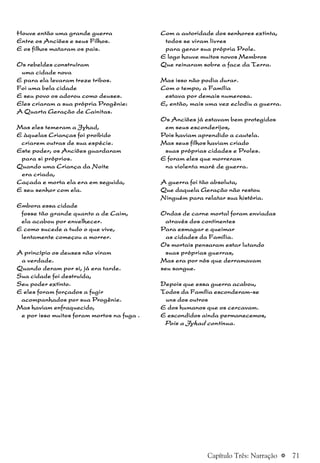 a 71
Houve então uma grande guerraHouve então uma grande guerraHouve então uma grande guerraHouve então uma grande guerraHouve então uma grande guerra
Entre os Anciões e seus Filhos.Entre os Anciões e seus Filhos.Entre os Anciões e seus Filhos.Entre os Anciões e seus Filhos.Entre os Anciões e seus Filhos.
E os filhos mataram os pais.E os filhos mataram os pais.E os filhos mataram os pais.E os filhos mataram os pais.E os filhos mataram os pais.
Os rebeldes construíramOs rebeldes construíramOs rebeldes construíramOs rebeldes construíramOs rebeldes construíram
uma cidade novauma cidade novauma cidade novauma cidade novauma cidade nova
E para ela levaram treze tribos.E para ela levaram treze tribos.E para ela levaram treze tribos.E para ela levaram treze tribos.E para ela levaram treze tribos.
Foi uma bela cidadeFoi uma bela cidadeFoi uma bela cidadeFoi uma bela cidadeFoi uma bela cidade
E seu povo os adorou como deuses.E seu povo os adorou como deuses.E seu povo os adorou como deuses.E seu povo os adorou como deuses.E seu povo os adorou como deuses.
Eles criaram a sua própria Progênie:Eles criaram a sua própria Progênie:Eles criaram a sua própria Progênie:Eles criaram a sua própria Progênie:Eles criaram a sua própria Progênie:
A Quarta Geração de Cainitas.A Quarta Geração de Cainitas.A Quarta Geração de Cainitas.A Quarta Geração de Cainitas.A Quarta Geração de Cainitas.
Mas eles temeram a Jyhad,Mas eles temeram a Jyhad,Mas eles temeram a Jyhad,Mas eles temeram a Jyhad,Mas eles temeram a Jyhad,
E àquelas Crianças foi proibidoE àquelas Crianças foi proibidoE àquelas Crianças foi proibidoE àquelas Crianças foi proibidoE àquelas Crianças foi proibido
criarem outras de sua espécie.criarem outras de sua espécie.criarem outras de sua espécie.criarem outras de sua espécie.criarem outras de sua espécie.
Este poder, os Anciões guardaramEste poder, os Anciões guardaramEste poder, os Anciões guardaramEste poder, os Anciões guardaramEste poder, os Anciões guardaram
para si próprios.para si próprios.para si próprios.para si próprios.para si próprios.
Quando uma Criança da NoiteQuando uma Criança da NoiteQuando uma Criança da NoiteQuando uma Criança da NoiteQuando uma Criança da Noite
era criada,era criada,era criada,era criada,era criada,
Caçada e morta ela era em seguida,Caçada e morta ela era em seguida,Caçada e morta ela era em seguida,Caçada e morta ela era em seguida,Caçada e morta ela era em seguida,
E seu senhor com ela.E seu senhor com ela.E seu senhor com ela.E seu senhor com ela.E seu senhor com ela.
Embora essa cidadeEmbora essa cidadeEmbora essa cidadeEmbora essa cidadeEmbora essa cidade
fosse tão grande quanto a de Caim,fosse tão grande quanto a de Caim,fosse tão grande quanto a de Caim,fosse tão grande quanto a de Caim,fosse tão grande quanto a de Caim,
ela acabou por envelhecer.ela acabou por envelhecer.ela acabou por envelhecer.ela acabou por envelhecer.ela acabou por envelhecer.
E como sucede a tudo o que vive,E como sucede a tudo o que vive,E como sucede a tudo o que vive,E como sucede a tudo o que vive,E como sucede a tudo o que vive,
lentamente começou a morrer.lentamente começou a morrer.lentamente começou a morrer.lentamente começou a morrer.lentamente começou a morrer.
A princípio os deuses não viramA princípio os deuses não viramA princípio os deuses não viramA princípio os deuses não viramA princípio os deuses não viram
a verdade.a verdade.a verdade.a verdade.a verdade.
Quando deram por si, já era tarde.Quando deram por si, já era tarde.Quando deram por si, já era tarde.Quando deram por si, já era tarde.Quando deram por si, já era tarde.
Sua cidade foi destruída,Sua cidade foi destruída,Sua cidade foi destruída,Sua cidade foi destruída,Sua cidade foi destruída,
Seu poder extinto.Seu poder extinto.Seu poder extinto.Seu poder extinto.Seu poder extinto.
E eles foram forçados a fugirE eles foram forçados a fugirE eles foram forçados a fugirE eles foram forçados a fugirE eles foram forçados a fugir
acompanhados por sua Progênie.acompanhados por sua Progênie.acompanhados por sua Progênie.acompanhados por sua Progênie.acompanhados por sua Progênie.
Mas haviam enfraquecido,Mas haviam enfraquecido,Mas haviam enfraquecido,Mas haviam enfraquecido,Mas haviam enfraquecido,
e por isso muitos foram mortos na fuga .e por isso muitos foram mortos na fuga .e por isso muitos foram mortos na fuga .e por isso muitos foram mortos na fuga .e por isso muitos foram mortos na fuga .
Com a autoridade dos senhores extinta,Com a autoridade dos senhores extinta,Com a autoridade dos senhores extinta,Com a autoridade dos senhores extinta,Com a autoridade dos senhores extinta,
todos se viram livrestodos se viram livrestodos se viram livrestodos se viram livrestodos se viram livres
para gerar sua própria Prole.para gerar sua própria Prole.para gerar sua própria Prole.para gerar sua própria Prole.para gerar sua própria Prole.
E logo houve muitos novos MembrosE logo houve muitos novos MembrosE logo houve muitos novos MembrosE logo houve muitos novos MembrosE logo houve muitos novos Membros
Que reinaram sobre a face da Terra.Que reinaram sobre a face da Terra.Que reinaram sobre a face da Terra.Que reinaram sobre a face da Terra.Que reinaram sobre a face da Terra.
Mas isso não podia durar.Mas isso não podia durar.Mas isso não podia durar.Mas isso não podia durar.Mas isso não podia durar.
Com o tempo, a FamíliaCom o tempo, a FamíliaCom o tempo, a FamíliaCom o tempo, a FamíliaCom o tempo, a Família
estava por demais numerosa.estava por demais numerosa.estava por demais numerosa.estava por demais numerosa.estava por demais numerosa.
E, então, mais uma vez eclodiu a guerra.E, então, mais uma vez eclodiu a guerra.E, então, mais uma vez eclodiu a guerra.E, então, mais uma vez eclodiu a guerra.E, então, mais uma vez eclodiu a guerra.
Os Anciões já estavam bem protegidosOs Anciões já estavam bem protegidosOs Anciões já estavam bem protegidosOs Anciões já estavam bem protegidosOs Anciões já estavam bem protegidos
em seus esconderijos,em seus esconderijos,em seus esconderijos,em seus esconderijos,em seus esconderijos,
Pois haviam aprendido a cautela.Pois haviam aprendido a cautela.Pois haviam aprendido a cautela.Pois haviam aprendido a cautela.Pois haviam aprendido a cautela.
Mas seus filhos haviam criadoMas seus filhos haviam criadoMas seus filhos haviam criadoMas seus filhos haviam criadoMas seus filhos haviam criado
suas próprias cidades e Proles.suas próprias cidades e Proles.suas próprias cidades e Proles.suas próprias cidades e Proles.suas próprias cidades e Proles.
E foram eles que morreramE foram eles que morreramE foram eles que morreramE foram eles que morreramE foram eles que morreram
na violenta maré de guerra.na violenta maré de guerra.na violenta maré de guerra.na violenta maré de guerra.na violenta maré de guerra.
A guerra foi tão absoluta,A guerra foi tão absoluta,A guerra foi tão absoluta,A guerra foi tão absoluta,A guerra foi tão absoluta,
Que daquela Geração não restouQue daquela Geração não restouQue daquela Geração não restouQue daquela Geração não restouQue daquela Geração não restou
Ninguém para relatar sua história.Ninguém para relatar sua história.Ninguém para relatar sua história.Ninguém para relatar sua história.Ninguém para relatar sua história.
Ondas de carne mortal foram enviadasOndas de carne mortal foram enviadasOndas de carne mortal foram enviadasOndas de carne mortal foram enviadasOndas de carne mortal foram enviadas
através dos continentesatravés dos continentesatravés dos continentesatravés dos continentesatravés dos continentes
Para esmagar e queimarPara esmagar e queimarPara esmagar e queimarPara esmagar e queimarPara esmagar e queimar
as cidades da Família.as cidades da Família.as cidades da Família.as cidades da Família.as cidades da Família.
Os mortais pensaram estar lutandoOs mortais pensaram estar lutandoOs mortais pensaram estar lutandoOs mortais pensaram estar lutandoOs mortais pensaram estar lutando
suas próprias guerras,suas próprias guerras,suas próprias guerras,suas próprias guerras,suas próprias guerras,
Mas era por nós que derramavamMas era por nós que derramavamMas era por nós que derramavamMas era por nós que derramavamMas era por nós que derramavam
seu sangue.seu sangue.seu sangue.seu sangue.seu sangue.
Depois que essa guerra acabou,Depois que essa guerra acabou,Depois que essa guerra acabou,Depois que essa guerra acabou,Depois que essa guerra acabou,
Todos da Família esconderam-seTodos da Família esconderam-seTodos da Família esconderam-seTodos da Família esconderam-seTodos da Família esconderam-se
uns dos outrosuns dos outrosuns dos outrosuns dos outrosuns dos outros
E dos humanos que os cercavam.E dos humanos que os cercavam.E dos humanos que os cercavam.E dos humanos que os cercavam.E dos humanos que os cercavam.
E escondidos ainda permanecemos,E escondidos ainda permanecemos,E escondidos ainda permanecemos,E escondidos ainda permanecemos,E escondidos ainda permanecemos,
Pois a Jyhad continua.Pois a Jyhad continua.Pois a Jyhad continua.Pois a Jyhad continua.Pois a Jyhad continua.
Capítulo Três: Narração
 