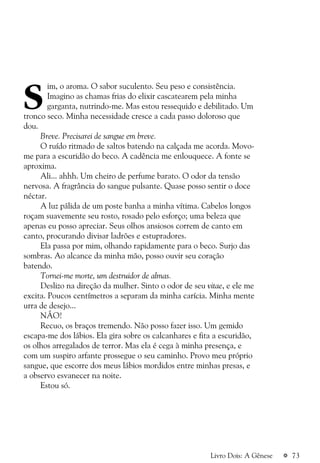 a 73Livro Dois: A Gênese
S
im, o aroma. O sabor suculento. Seu peso e consistência.
Imagino as chamas frias do elixir cascatearem pela minha
garganta, nutrindo-me. Mas estou ressequido e debilitado. Um
tronco seco. Minha necessidade cresce a cada passo doloroso que
dou.
Breve. Precisarei de sangue em breve.
O ruído ritmado de saltos batendo na calçada me acorda. Movo-
me para a escuridão do beco. A cadência me enlouquece. A fonte se
aproxima.
Ali... ahhh. Um cheiro de perfume barato. O odor da tensão
nervosa. A fragrância do sangue pulsante. Quase posso sentir o doce
néctar.
A luz pálida de um poste banha a minha vítima. Cabelos longos
roçam suavemente seu rosto, rosado pelo esforço; uma beleza que
apenas eu posso apreciar. Seus olhos ansiosos correm de canto em
canto, procurando divisar ladrões e estupradores.
Ela passa por mim, olhando rapidamente para o beco. Surjo das
sombras. Ao alcance da minha mão, posso ouvir seu coração
batendo.
Tornei-me morte, um destruidor de almas.
Deslizo na direção da mulher. Sinto o odor de seu vitae, e ele me
excita. Poucos centímetros a separam da minha carícia. Minha mente
urra de desejo...
NÃO!
Recuo, os braços tremendo. Não posso fazer isso. Um gemido
escapa-me dos lábios. Ela gira sobre os calcanhares e fita a escuridão,
os olhos arregalados de terror. Mas ela é cega à minha presença, e
com um suspiro arfante prossegue o seu caminho. Provo meu próprio
sangue, que escorre dos meus lábios mordidos entre minhas presas, e
a observo esvanecer na noite.
Estou só.
 