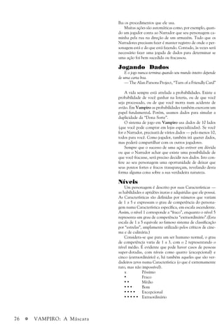 76 a VAMPIRO: A Máscara
lha os procedimentos que ele usa.
Muitas ações são automáticas como, por exemplo, quan-
do um jogador conta ao Narrador que seu personagem ca-
minha pela rua na direção de um armazém. Tudo que os
Narradores precisam fazer é manter registro de onde o per-
sonagem está e do que está fazendo. Contudo, às vezes será
necessário fazer uma jogada de dados para determinar se
uma ação foi bem sucedida ou fracassou.
Jogando Dados
E o jogo nunca termina quando seu mundo inteiro depende
de uma carta boa.
— The Alan Parsons Project, “Turn of a Friendly Card”
A vida sempre está atrelada a probabilidades. Existe a
probabilidade de você ganhar na loteria, ou de que você
seja processado, ou de que você morra num acidente de
avião. Em Vampiro as probabilidades também exercem um
papel fundamental. Porém, usamos dados para simular a
duplicidade da “Dona Sorte”.
O sistema de jogo em Vampiro usa dados de 10 lados
(que você pode comprar em lojas especializadas). Se você
for o Narrador, precisará de vários dados — pelo menos 10,
todos para você. Como jogador, também irá querer dados,
mas poderá compartilhar com os outros jogadores.
Sempre que o sucesso de uma ação estiver em dúvida
ou que o Narrador achar que existe uma possibilidade de
que você fracasse, será preciso decidir nos dados. Isto con-
fere ao seu personagem uma oportunidade de deixar que
seus pontos fortes e fracos transpareçam, revelando desta
forma alguma coisa sobre a sua verdadeira natureza.
Níveis
Um personagem é descrito por suas Características —
as habilidades e aptidões inatas e adquiridas que ele possui.
As Características são definidas por números que variam
de 1 a 5 e expressam o grau de competência do persona-
gem numa Característica específica, em escala ascendente.
Assim, o nível 1 corresponde a “fraco”, enquanto o nível 5
representa um grau de competência “extraordinário”.(Esta
escala de 1 a 5 equivale ao famoso sistema de classificação
por “estrelas”, amplamente utilizado pelos críticos de cine-
ma e de culinária.)
Considera-se que para um ser humano normal, o grau
de competência varia de 1 a 3, com o 2 representando o
nível médio. É evidente que pode haver casos de pessoas
super-dotadas, com níveis como quatro (excepcional) e
cinco (extraordinário) e, há também aqueles que são ver-
dadeiros zeros numa Característica (o que é extremamente
raro, mas não impossível).
x Péssimo
• Fraco
• • Médio
• • • Bom
• • • • Excepcional
• • • • • Extraordinário
 