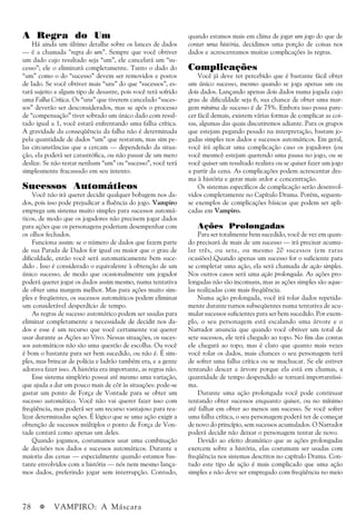 78 a VAMPIRO: A Máscara
A Regra do Um
Há ainda um último detalhe sobre os lances de dados
— é a chamada “regra do um”. Sempre que você obtiver
um dado cujo resultado seja “um”, ele cancelará um “su-
cesso”; ele o eliminará completamente. Tanto o dado do
“um” como o do “sucesso” devem ser removidos e postos
de lado. Se você obtiver mais “uns” do que “sucessos”, es-
tará sujeito a algum tipo de desastre, pois você terá sofrido
uma Falha Crítica. Os “uns” que tiverem cancelado “suces-
sos” deverão ser desconsiderados, mas se após o processo
de “compensação” tiver sobrado um único dado com resul-
tado igual a 1, você estará enfrentando uma falha crítica.
A gravidade da conseqüência da falha não é determinada
pela quantidade de dados “um” que restaram, mas sim pe-
las circunstâncias que a cercam — dependendo da situa-
ção, ela poderá ser catastrófica, ou não passar de um mero
deslize. Se não restar nenhum “um” ou “sucesso”, você terá
simplesmente fracassado em seu intento.
Sucessos Automáticos
Você não irá querer decidir qualquer bobagem nos da-
dos, pois isso pode prejudicar a fluência do jogo. Vampiro
emprega um sistema muito simples para sucessos automá-
ticos, de modo que os jogadores não precisem jogar dados
para ações que os personagens poderiam desempenhar com
os olhos fechados.
Funciona assim: se o número de dados que fazem parte
de sua Parada de Dados for igual ou maior que o grau de
dificuldade, então você será automaticamente bem suce-
dido . Isso é considerado o equivalente à obtenção de um
único sucesso, de modo que ocasionalmente um jogador
poderá querer jogar os dados assim mesmo, numa tentativa
de obter uma margem melhor. Mas para ações muito sim-
ples e freqüentes, os sucessos automáticos podem eliminar
um considerável desperdício de tempo.
As regras de sucesso automático podem ser usadas para
eliminar completamente a necessidade de decidir nos da-
dos e esse é um recurso que você certamente vai querer
usar durante as Ações ao Vivo. Nessas situações, os suces-
sos automáticos não são uma questão de escolha. Ou você
é bom o bastante para ser bem sucedido, ou não é. É sim-
ples, mas brincar de polícia e ladrão também era, e a gente
adorava fazer isso. A história era importante, as regras não.
Esse sistema simplório possui até mesmo uma variação,
que ajuda a dar um pouco mais de côr às situações: pode-se
gastar um ponto de Força de Vontade para se obter um
sucesso automático. Você não vai querer fazer isso com
freqüência, mas poderá ser um recurso vantajoso para rea-
lizar determinadas ações. É lógico que se uma ação exigir a
obtenção de sucessos múltiplos o ponto de Força de Von-
tade contará como apenas um deles.
Quando jogamos, costumamos usar uma combinação
de decisões nos dados e sucessos automáticos. Durante a
maioria das cenas — especialmente quando estamos bas-
tante envolvidos com a história — nós nem mesmo lança-
mos dados, preferindo jogar sem interrupção. Contudo,
quando estamos mais em clima de jogar um jogo do que de
contar uma história, decidimos uma porção de coisas nos
dados e acrescentamos muitas complicações às regras.
Complicações
Você já deve ter percebido que é bastante fácil obter
um único sucesso, mesmo quando se joga apenas um ou
dois dados. Lançando apenas dois dados numa jogada cujo
grau de dificuldade seja 6, sua chance de obter uma mar-
gem mínima de sucesso é de 75%. Embora isso possa pare-
cer fácil demais, existem várias formas de complicar as coi-
sas, algumas das quais discutiremos adiante. Para os grupos
que estejam pegando pesado na interpretação, bastam jo-
gadas simples nos dados e sucessos automáticos. Em geral,
você irá aplicar uma complicação caso os jogadores (ou
você mesmo) estejam querendo uma pausa no jogo, ou se
você quiser um resultado realista ou se quiser fazer um jogo
a partir da cena. As complicações podem acrescentar dra-
ma à história e gerar mais ardor e concentração.
Os sistemas específicos de complicação serão desenvol-
vidos completamente no Capítulo Drama. Porém, seguem-
se exemplos de complicações básicas que podem ser apli-
cadas em Vampiro.
Ações Prolongadas
Para ser totalmente bem sucedido, você de vez em quan-
do precisará de mais de um sucesso — irá precisar acumu-
lar três, ou sete, ou mesmo 20 sucessos (em raras
ocasiões).Quando apenas um sucesso for o suficiente para
se completar uma ação, ela será chamada de ação simples.
Nos outros casos será uma ação prolongada. As ações pro-
longadas não são incomuns, mas as ações simples são aque-
las realizadas com mais freqüência.
Numa ação prolongada, você irá rolar dados repetida-
mente durante turnos subseqüentes numa tentativa de acu-
mular sucessos suficientes para ser bem sucedido. Por exem-
plo, o seu personagem está escalando uma árvore e o
Narrador anuncia que quando você obtiver um total de
sete sucessos, ele terá chegado ao topo. No fim das contas
ele chegará ao topo, mas é claro que quanto mais vezes
você rolar os dados, mais chances o seu personagem terá
de sofrer uma falha crítica ou se machucar. Se ele estiver
tentando descer a árvore porque ela está em chamas, a
quantidade de tempo despendido se tornará importantíssi-
ma.
Durante uma ação prolongada você pode continuar
tentando obter sucessos enquanto quiser, ou no mínimo
até falhar em obter ao menos um sucesso. Se você sofrer
uma falha crítica, o seu personagem poderá ter de começar
de novo do princípio, sem sucessos acumulados. O Narrador
poderá decidir não deixar o personagem tentar de novo.
Devido ao efeito dramático que as ações prolongadas
exercem sobre a história, elas costumam ser usadas com
freqüência nos sistemas descritos no capítulo Drama. Con-
tudo este tipo de ação é mais complicado que uma ação
simples e não deve ser empregado com freqüência no meio
 