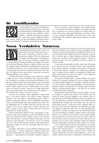 8 a VAMPIRO: A Máscara
Os Amaldiçoados
or onde começar? Do assunto que falaremos,
os séculos já viram muita tinta ser derrama-
da. Surpreende-me a regularidade com a qual
os mortais esbarram em verdades e meias-
verdades — algumas delas bastante profun-
das — pela mais casual e ardilosa das filoso-
fias; e então, alheios ao que descobriram, prosseguem discu-
tindo generalidades de natureza absolutamente equivocada.
Para vós, mortais, somos monstros, mas também heróis
— a encarnação de metáforas sombrias e de desejos reprimi-
dos, a aristocracia dos contos de fadas tão amados pelas cri-
anças. Somos uma superstição infundada, um gênero artísti-
co, uma condição psicológica, um anseio feito carne, uma
exteriorização do complexo culpa-desejo-violência, e muitas
outras coisas.
Nossa Verdadeira Natureza
á aproximadamente dois séculos e meio, um
padre francês de nome Calmet procurou co-
letar toda a informação existente sobre a
natureza dos vampiros. Não é de admirar que
seu tratado contenha muitas contradições e
áreas de incerteza. Citando os relatórios das
Comissões Papais enviadas para lidar com “pragas” de vampi-
ros na Áustria, Hungria, Morávia e Silésia, Calmet relata que
um vampiro pode ser destruído se trespassado por uma estaca
de madeira, sendo que a esse ato deve seguir-se a decapitação
e a incineração dos restos. Isto realmente irá destruir um vam-
piro, da mesma forma como decerto destruiria um mortal.
Homem brilhante, esse Calmet.
Os filmes abreviaram um pouco esse tratamento, criando
a falácia de que a estaca é suficiente. Não creias nessas fábu-
las. Transfixar seu coração com uma estaca imobilizará o vam-
piro, mas ainda existem outros procedimentos que são terminus
sit indispensáveis. Sejam eles incineração ou luz solar, ist egal;
jamais confies apenas na estaca. Nem ponhas tua fé unica-
mente em armas de metal, como fez teu amigo americano.
Essas coisas machucam, mas os ferimentos saram depressa —
do contrário não estaria a escrever-te agora.
A luz do sol, conforme é dito, representa a agonia final
para os de minha espécie. Nos filmes, vemos vampiros
caricatos, com seus mantos e maquilagem pesada, sendo re-
duzidos a poeira pelo afago do sol, ou explodindo em chamas,
como os desafortunados que foram tragados pelo Fogo Gre-
go. Infelizmente isso é verdade, ainda que tratada com certo
exagero. A luz do sol, assim como a chama, queima-nos a
pele, e apenas os mais velhos e fortes entre nós conseguem
suportá-la por longos períodos.
Portanto precisamos dormir de dia e agir apenas à noite.
Durante o dia somos letárgicos, sendo-nos difícil fazer qual-
quer coisa além de dormir. Apenas aqueles entre nós que
ainda não deixaram a natureza humana muito para trás são
capazes de agir enquanto o sol está alto no céu. Eu mesmo
não vejo a luz do dia há muitos séculos, tendo praticamente
esquecido o brilho de seus raios dourados. Mas não sinto a
menor falta.
Crucifixos, água benta e outros símbolos religiosos devem
ser ignorados — a Igreja sempre foi o primeiro refúgio dos
mortais confrontados com coisas que lhes ultrapassam a com-
preensão — especialmente no passado. Contudo, cheguei a
presenciar algumas raras ocasiões nas quais tais objetos foram
capazes de causar um desconforto considerável. Nesses casos,
seus portadores quase refulgiam de fé na Divindade, o que me
leva a concluir que os objetos religiosos serviram de algum
modo para canalizar o poder dessa fé. Ignores, todavia, os
ardis do cinema, com seus candelabros cruzados e sombras de
pás de moinhos.
As pretensas propriedades do alho, assim como do acônito
e de outras ervas são, da mesma forma, mera superstição.
Esses vegetais repelem os vampiros tanto quanto o fazem com
a maioria dos mortais, a despeito da cantilena das mulheres
que os vendiam. Como a Igreja, as curandeiras de aldeia eram
muito requisitadas para usar sua “magia” contra vampiros,
obtendo os mesmos resultados pífios.
Os cineastas familiarizaram o grande público com outras
fraudes. Por exemplo, podemos ver nossos próprios reflexos
no espelho, embora alguns de nós finjam o contrário em hon-
ra a essa grande tradição cinematográfica. Da mesma forma,
podemos aparecer em película. Na verdade, alguns da minha
espécie já protagonizaram filmes, e um deles foi até mesmo
um diretor bastante conhecido.
É igualmente absurdo presumir que um vampiro não pos-
sa transitar da maneira que desejar. Nós Cainitas (um dos
termos de nossa raça para designar a nós mesmos, cuja ori-
gem discutirei mais adiante) podemos entrar em qualquer casa
e lar que quisermos a qualquer momento. Da mesma forma, é
despropositado acreditar que um vampiro não seja capaz de
cruzar água corrente. A água não exerce qualquer efeito so-
bre nós. Como não mais respiramos, não podemos ser afoga-
dos. Embora a submersão possa vir a ser uma experiência de-
sagradável e resultar em algum grau de deterioração física
caso seja prolongada, nenhum vampiro morreu unicamente
devido a isso; entretanto, há rumores de que algumas linha-
gens são sensíveis a um contato vis-a-vis com a água. Aliás, foi
provavelmente assim que muitas das crenças sobre nós se ori-
ginaram, uma vez que várias linhagens sofrem de fraquezas
que foram passadas sucessivamente pelo senhor à sua Prole.
Caso a forma humana não seja apropriada aos seus desíg-
nios, o vampiro cinematográfico é capaz de assumir diversas
formas: lobo, morcego, névoa — e, em algumas histórias, tam-
bém o gato e alguns pássaros noturnos, como o mocho. Os
Anciões desfrutam de poderes extraordinários, como teste-
munhei durante meu breve e indesejado envolvimento com
 