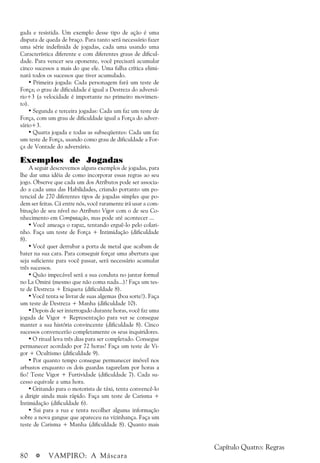 80 a VAMPIRO: A Máscara
Capítulo Quatro: Regras
gada e resistida. Um exemplo desse tipo de ação é uma
disputa de queda de braço. Para tanto será necessário fazer
uma série indefinida de jogadas, cada uma usando uma
Característica diferente e com diferentes graus de dificul-
dade. Para vencer seu oponente, você precisará acumular
cinco sucessos a mais do que ele. Uma falha crítica elimi-
nará todos os sucessos que tiver acumulado.
• Primeira jogada: Cada personagem fará um teste de
Força; o grau de dificuldade é igual a Destreza do adversá-
rio+3 (a velocidade é importante no primeiro movimen-
to).
• Segunda e terceira jogadas: Cada um faz um teste de
Força, com um grau de dificuldade igual a Força do adver-
sário+3.
• Quarta jogada e todas as subseqüentes: Cada um faz
um teste de Força, usando como grau de dificuldade a For-
ça de Vontade do adversário.
Exemplos de Jogadas
A seguir descrevemos alguns exemplos de jogadas, para
lhe dar uma idéia de como incorporar essas regras ao seu
jogo. Observe que cada um dos Atributos pode ser associa-
do a cada uma das Habilidades, criando portanto um po-
tencial de 270 diferentes tipos de jogadas simples que po-
dem ser feitas. Cá entre nós, você raramente irá usar a com-
binação de seu nível no Atributo Vigor com o de seu Co-
nhecimento em Computação, mas pode até acontecer ...
• Você ameaça o rapaz, tentando erguê-lo pelo colari-
nho. Faça um teste de Força + Intimidação (dificuldade
8).
• Você quer derrubar a porta de metal que acabam de
bater na sua cara. Para conseguir forçar uma abertura que
seja suficiente para você passar, será necessário acumular
três sucessos.
• Quão impecável será a sua conduta no jantar formal
no La Omini (mesmo que não coma nada...)? Faça um tes-
te de Destreza + Etiqueta (dificuldade 8).
• Você tenta se livrar de suas algemas (boa sorte!). Faça
um teste de Destreza + Manha (dificuldade 10).
• Depois de ser interrogado durante horas, você faz uma
jogada de Vigor + Representação para ver se consegue
manter a sua história convincente (dificuldade 8). Cinco
sucessos convencerão completamente os seus inquiridores.
• O ritual leva três dias para ser completado. Consegue
permanecer acordado por 72 horas? Faça um teste de Vi-
gor + Ocultismo (dificuldade 9).
• Por quanto tempo consegue permanecer imóvel nos
arbustos enquanto os dois guardas tagarelam por horas a
fio? Teste Vigor + Furtividade (dificuldade 7). Cada su-
cesso equivale a uma hora.
• Gritando para o motorista de táxi, tenta convencê-lo
a dirigir ainda mais rápido. Faça um teste de Carisma +
Intimidação (dificuldade 6).
• Sai para a rua e tenta recolher alguma informação
sobre a nova gangue que apareceu na vizinhança. Faça um
teste de Carisma + Manha (dificuldade 8). Quanto mais
 