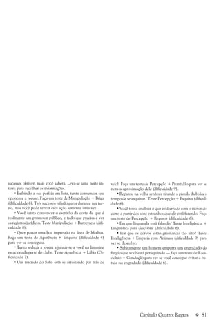 a 81
sucessos obtiver, mais você saberá. Leva-se uma noite in-
teira para recolher as informações.
• Exibindo a sua perícia em luta, tenta convencer seu
oponente a recuar. Faça um teste de Manipulação + Briga
(dificuldade 6). Três sucessos o farão parar durante um tur-
no, mas você pode tentar esta ação somente uma vez...
• Você tenta convencer o escrivão da corte de que é
realmente um promotor público, e tudo que precisa é ver
os registros jurídicos. Teste Manipulação + Burocracia (difi-
culdade 8).
• Quer passar uma boa impressão na festa de Modius.
Faça um teste de Aparência + Etiqueta (dificuldade 4)
para ver se conseguiu.
• Tenta seduzir a jovem a juntar-se a você na limusine
estacionada perto do clube. Teste Aparência + Lábia (Di-
ficuldade 7).
• Um iniciado do Sabá está se arrastando por trás de
você. Faça um teste de Percepção + Prontidão para ver se
nota a aproximação dele (dificuldade 9).
• Reparou na velha senhora tirando a pistola da bolsa a
tempo de se esquivar? Teste Percepção + Esquiva (dificul-
dade 6).
• Você tenta analisar o que está errado com o motor do
carro a partir dos sons estranhos que ele está fazendo. Faça
um teste de Percepção + Reparos (dificuldade 6).
• Em que língua ela está falando? Teste Inteligência +
Lingüística para descobrir (dificuldade 6).
• Por que os corvos estão grasnando tão alto? Teste
Inteligência + Empatia com Animais (dificuldade 9) para
ver se descobre.
• Subitamente um homem empurra um engradado do
furgão que você está perseguindo — faça um teste de Raci-
ocínio + Condução para ver se você consegue evitar a ba-
tida no engradado (dificuldade 6).
Capítulo Quatro: Regras
 