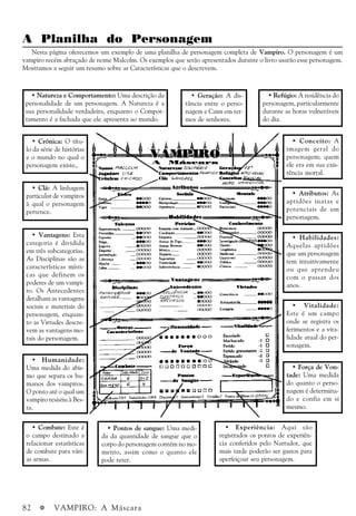 82 a VAMPIRO: A Máscara
A Planilha do Personagem
Nesta página oferecemos um exemplo de uma planilha de personagem completa de Vampiro. O personagem é um
vampiro recém abraçado de nome Malcolm. Os exemplos que serão apresentados durante o livro usarão esse personagem.
Mostramos a seguir um resumo sobre as Características que o descrevem.
· Natureza e Comportamento: Uma descrição da
personalidade de um personagem. A Natureza é a
sua personalidade verdadeira, enquanto o Compor-
tamento é a fachada que ele apresenta ao mundo.
· Geração: A dis-
tância entre o perso-
nagem e Caim em ter-
mos de senhores.
· Refúgio: A residência do
personagem, particularmente
durante as horas vulneráveis
do dia.
· Força de Von-
tade: Uma medida
do quanto o perso-
nagem é determina-
do e confia em si
mesmo.
· Crônica: O títu-
lo da série de histórias
e o mundo no qual o
personagem existe,.
· Clã: A linhagem
particular de vampiros
à qual o personagem
pertence.
· Vantagens: Esta
categoria é dividida
em três subcategorias.
As Disciplinas são as
características místi-
cas que definem os
poderes de um vampi-
ro. Os Antecedentes
detalham as vantagens
sociais e materiais do
personagem, enquan-
to as Virtudes descre-
vem as vantagens mo-
rais do personagem.
· Humanidade:
Uma medida do abis-
mo que separa os hu-
manos dos vampiros.
O ponto até o qual um
vampiro resistiu à Bes-
ta.
· Combate: Este é
o campo destinado a
relacionar estatísticas
de combate para vári-
as armas.
· Pontos de sangue: Uma medi-
da da quantidade de sangue que o
corpo do personagem contém no mo-
mento, assim como o quanto ele
pode reter.
· Experiência: Aqui são
registrados os pontos de experiên-
cia conferidos pelo Narrador, que
mais tarde poderão ser gastos para
aperfeiçoar seu personagem.
· Conceito: A
imagem geral do
personagem; quem
ele era em sua exis-
tência mortal.
· Atributos: As
aptidões inatas e
potenciais de um
personagem.
· Habilidades:
Aquelas aptidões
que um personagem
tem intuitivamente
ou que aprendeu
com o passar dos
anos.
· Vitalidade:
Este é um campo
onde se registra os
ferimentos e a vita-
lidade atual do per-
sonagem.
 