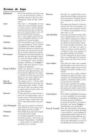 a 83
Termos de Jogo
Palavras usadas pelos jogadores:
Habilidades: São as Características que descrevem
o que um personagem conhece e
aprendeu, mas não o que ele é. Exs.:
Intimidação, Armas de fogo e Buro-
cracia.
Ação: Uma ação é o desempenho de uma
tarefa, que é uma atividade conscien-
te, física, social ou mental. Quando
um jogador anuncia que seu persona-
gem está fazendo alguma coisa, ele
está desempenhando uma ação.
Vantagem: Esta é uma categoria geral que des-
creve as Disciplinas místicas e os An-
tecedentes de um personagem.
Atributo: Uma Característica que descreve o
que o personagem é. Força, Carisma
e Inteligência são alguns exemplos.
Falha Crítica: Um fracasso desastroso, indicado por
obter mais “um” que sucessos nos da-
dos de 10 lados lançados por jogada.
Personagem: Cada jogador cria um personagem, um
indivíduo que ele personifica duran-
te o curso da crônica. Embora a pala-
vra “personagem” possa significar
qualquer indivíduo, em Vampiro é
sempre usada para descrever os per-
sonagens dos jogadores.
Parada de Dados: Termo que descreve os dados que
você tem na mão depois de somar suas
Características diferentes. É o núme-
ro máximo de dados que você pode
lançar em um turno, embora possa
dividi-los entre ações diferentes.
Grau de Um número entre 2 e 10 que mede
Dificuldade: a dificuldade imposta a uma ação que
o personagem quer realizar. O joga-
dor precisa obter um número maior
ou igual àquele em pelo menos um
dos dados lançados.
Entreato: O intervalo entre as cenas, durante o
qual não há representação nem se
contam turnos. O Narrador determi-
na quanto tempo se passa entre uma
ação e outra, descrevendo o que acon-
tece.
Ação Prolongada: Uma ação que requeira um determi-
nado número de sucessos para que o
personagem seja bem sucedido.
Vitalidade: Uma medida do quanto o personagem
está machucado ou ferido.
Pontos: A contagem temporária de uma ca-
racterística básica, como Força de
Vontade, Humanidade e Vitalidade
— representada na planilha pelos
quadrados, não os círculos.
Capítulo Quatro: Regras
Renovar: Quando são readquiridos pontos
numa Parada de Dados, se diz que eles
foram “renovados”. O número de pon-
tos readquiridos é o nível de renova-
ção.
Nível: Um número que descreve o valor per-
manente de uma Característica, na
maioria das vezes um número entre 1
e 5, embora ocasionalmente um nú-
mero entre 1 e 10.
Ação Resistida: Uma ação que dois personagens dife-
rentes desempenham um contra o
outro. Ambos comparam seu número
de sucessos e o personagem que os ti-
ver obtido em maior número vence.
Cena: Um único episódio da história; um
momento e um lugar nos quais as
ações e os eventos ocorram momento
a momento. Uma cena costuma ser
um clímax dramático da história.
Contagem: O valor temporário de uma Caracte-
rística ou combinação de Caracterís-
ticas usadas num único lance de da-
dos.
Ação simples: Uma ação que requer que o jogador
obtenha apenas um sucesso para ser
bem sucedido, embora mais sucessos
indiquem um melhor trabalho ou re-
sultado.
Narrador: A pessoa que cria e conduz a história
assumindo os papéis de todos os per-
sonagens não desempenhados pelos
jogadores e determina todos os even-
tos que eles não controlam.
Sistema: Um conjunto específico de complica-
ções usado numa determinada situa-
ção; regras para ajudar a guiar os lan-
ces de dados para criar tensão dramá-
tica
Característica: É um Atributo, Habilidade, Vantagem
ou outra qualidade do personagem
que possa ser definida por um núme-
ro (representado por bolinhas).
Grupo: O grupo de jogadores, incluindo o
Narrador, que jogam Vampiro —
normalmente com regularidade.
Força de Vontade: Uma das Características mais impor-
tantes é a Força de Vontade. Ela mede
o auto-controle e a auto-confiança de
um personagem. Porém, a Força de Von-
tade funciona de forma diferente que a
maioria das Características — costu-
ma ser gasta diretamente, ao invés de
ser definida por um lance de dados.
 