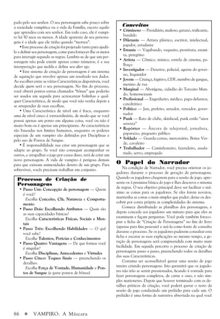 86 a VAMPIRO: A Máscara
pado pelo seu senhor. O seu personagem sabe pouco sobre
a sociedade vampírica ou a vida da Família, exceto aquilo
que aprendeu com seu senhor. Em todo caso, ele é vampi-
ro há 50 anos ou menos. A idade aparente de seu persona-
gem é a idade que ele tinha quando “morreu”.
• Este processo de criação foi projetado tanto para ajudá-
lo a definir seu personagem, como para fornecer-lhe os meios
para interagir segundo as regras. Lembre-se de que um per-
sonagem não pode existir apenas como números; é a sua
interpretação que molda e define seu alter ego.
• Este sistema de criação de personagem é um sistema
de aquisição que envolve apenas um resultado nos dados.
Ao escolher entre as várias Características disponíveis, você
decide quem será o seu personagem. No fim do processo,
você obterá pontos extras chamados “bônus” que poderão
ser usados em seguida para acrescentar bolinhas a qual-
quer Característica, de modo que você não venha depois a
se arrepender de suas escolhas,
• Uma Característica de nível um é fraca, enquanto
uma de nível cinco é extraordinária, de modo que se você
possui apenas um ponto em alguma coisa, você ou não é
muito bom ou é apenas um principiante. As características
são baseadas nos limites humanos, enquanto os poderes
especiais de um vampiro são definidos por Disciplinas e
pelo uso de Pontos de Sangue.
• É responsabilidade sua criar um personagem que se
adapte ao grupo. Se você não conseguir acompanhar os
outros, e atrapalhar o jogo por causa disso, terá de criar um
novo personagem. A vida de vampiro é perigosa demais
para que existam animosidades dentro de um grupo. Para
sobreviver, vocês precisam trabalhar em conjunto.
Processo de Criação de
Personagens
• Passo Um: Concepção de personagem — Quem
é você?
Escolha Conceito, Clã, Natureza e Comporta-
mento
• Passo Dois: Escolhendo Atributos — Quais são
as suas capacidades básicas?
Escolha Características Físicas, Sociais e Men-
tais
• Passo Três: Escolhendo Habilidades — O quê
você sabe?
Escolha Talentos, Perícias e Conhecimentos
• Passo Quatro: Vantagens — De que formas você
é singular?
Escolha Disciplinas, Antecedentes e Virtudes
• Passo Cinco: Toques finais — preenchendo os
detalhes.
Escolha Força de Vontade, Humanidade e Pon-
tos de Sangue (e gaste pontos de bônus)
Conceitos
• Criminoso — Presidiário, mafioso, gatuno, traficante,
bandido
• Diletante — Artista plástico, escritor, intelectual,
jogador, estudante
• Errante — Vagabundo, vaqueiro, prostituta, eremi-
ta, peregrino
• Artista — Cômico, músico, estrela de cinema, pa-
lhaço
• Investigador — Detetive, policial, agente do gover-
no, Inquisidor
• Jovem — Criança, fugitivo, CDF, membro de gangue,
menino de rua
• Marginal — Aborígene, cidadão do Terceiro Mun-
do, homossexuais
• Profissional — Engenheiro, médico, papa-defuntos,
catedrático
• Político — Juiz, prefeito, senador, vereador, gover-
nador
• Punk — Rato de clube, skinhead, punk estilo “anos
setenta”
• Repórter — Âncora de telejornal, jornalista,
paparazzo, pregoeiro público
• Soldado — Guarda-costas, mercenário, Boina Ver-
de, cavaleiro
• Trabalhador — Caminhoneiro, fazendeiro, assala-
riado, servo, empregado
O Papel do Narrador
Na condição de Narrador, você precisa orientar os jo-
gadores durante o processo de geração de personagens.
Quando os jogadores chegarem para a sessão de jogo, apre-
sente-os à premissa básica do jogo e lhes descreva o sistema
de regras. O seu objetivo principal deve ser facilitar o má-
ximo as coisas para os jogadores. Se eles forem novatos,
mantenha as coisas o mais simples que puder; deixe-os des-
cobrir por conta própria as complexidades do sistema.
Comece distribuindo as planilhas dos personagens, e
depois conceda aos jogadores um minuto para que eles as
examinem e façam perguntas. Você pode também fotoco-
piar a ficha de “Criação de Personagens” no fim do livro
(apenas para fins pessoais) e usá-la como fonte de consulta
durante o processo. Se os jogadores puderem consultar esta
ficha e escutar as suas explicações ao mesmo tempo, a ge-
ração de personagens será compreendida com muito mais
facilidade. Em seguida percorra o processo de criação de
personagens passo a passo, preenchendo todos os detalhes
das suas Características.
Costuma ser aconselhável gastar uma sessão de jogo
inteira criando personagens. Isto garantirá que os jogado-
res não irão se sentir pressionados, ficando à vontade para
fazer personagens completos, de carne e osso, e não sim-
ples marionetes. Depois que houver terminado com os de-
talhes práticos da criação, você poderá gastar o resto da
sessão de jogo conduzindo um prelúdio para cada um. O
prelúdio é uma forma de narrativa abreviada na qual você
 