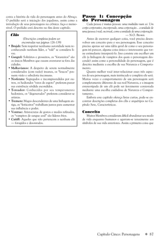 a 87
conta a história da vida do personagem antes do Abraço.
O prelúdio será a iniciação dos jogadores, assim como a
introdução de seus personagens na crônica: faça-o memo-
rável. O prelúdio está descrito no fim deste capítulo.
Clãs
(Descrições completas podem ser
encontradas nas páginas 126-139)
• Brujah: Sem respeitar nenhuma autoridade nem re-
conhecendo nenhum líder, a “ralé” se considera li-
vre.
• Gangrel: Solitários e grosseiros, os “forasteiros” são
os únicos Membros que ousam aventurar-se fora das
cidades.
• Malkavianos: A despeito de serem normalmente
considerados (com razão) insanos, os “loucos” pos-
suem visão e sabedoria incomuns.
• Nosferatu: Segregados e incompreendidos por ou-
tros, os hediondos “ratos de esgoto” preferem passar
sua existência sórdida escondidos.
• Toreador: Conhecidos por seu temperamento
hedonista, os “degenerados” preferem considerar-se
artistas.
• Tremere: Magos descendentes de uma linhagem an-
tiga, os “feiticeiros” trabalham juntos para aumentar
sua influência e poder.
• Ventrue: Aristocratas de gostos e modos refinados,
os “vampiros de sangue azul” são líderes frios.
• Caitiff: Aqueles que não pertencem a nenhum clã
— foragidos e desonrados.
Capítulo Cinco: Personagens
Passo 1: Concepção
do Personagem
Cada pessoa é muitas pessoas: uma multidão num só. Um
corpo corporativo, incorporado, uma corporação... a unidade de
uma pessoa é real, ou irreal, como a unidade de uma corporação.
— N.O. Brown
Antes de escrever qualquer coisa, você precisa desen-
volver um conceito para o seu personagem. Esse conceito
precisa apenas ser uma idéia geral de como o seu persona-
gem irá parecer, alguma coisa única e interessante que tor-
ne estimulante interpretá-lo. Isso consiste em escolher um
clã (a linhagem de vampiros dos quais o personagem des-
cende) assim como a personalidade do personagem, que é
descrita mediante a escolha de sua Natureza e Comporta-
mento.
Quanto melhor você inter-relacionar esses três aspec-
tos do seu personagem, mais intrincado e completo ele será.
Muitas vezes o comportamento de um personagem será
completamente diferente de sua real Natureza, e a imagem
estereotipada de um clã pode ser ferozmente contestada
mediante uma escolha cuidadosa de Natureza e Compor-
tamento.
Embora este capítulo ofereça listas curtas, pode-se en-
contrar descrições completas dos clãs e arquétipos no Ca-
pítulo Sete, Características.
Conceito
Muitos Membros consideram difícil abandonar seu modo
de vida enquanto humanos e agarram-se tenazmente aos
símbolos de sua vida anteriores. Assim a primeira coisa que
 