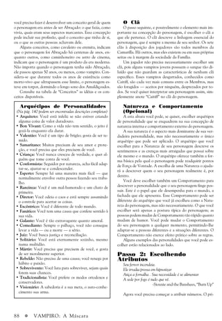 88 a VAMPIRO: A Máscara
você precisa fazer é desenvolver um conceito geral de quem
o personagem era antes de ser Abraçado: o que fazia, como
vivia, quais eram seus aspectos marcantes. Essa concepção
pode incluir sua profissão, qual o conceito que tinha de si,
ou o que as outras pessoas achavam dele.
Alguns conceitos, como cavaleiro ou eremita, indicam
que o personagem foi Abraçado há centenas de anos, en-
quanto outros, como caminhoneiro ou astro de cinema,
indicam que o personagem é um produto da era moderna.
Não importa quando o personagem tenha sido Abraçado,
ele passou apenas 50 anos, ou menos, como vampiro. Con-
sidera-se que durante todos os anos de existência como
morto-vivo que ultrapassem esse limite, o personagem es-
teve em torpor, dormindo o longo sono dos Amaldiçoados.
Consulte na tabela de “Conceitos” as idéias e os con-
ceitos disponíveis.
Arquétipos de Personalidades
(Na pág. 140 podem ser encontradas descrições completas)
• Arquiteto: Você está infeliz se não estiver criando
alguma coisa de valor duradouro.
• Bon Vivant: Como a vida não tem sentido, o jeito é
gozá-la enquanto ela durar.
• Valentão: Você é um tipo de brigão; gosta de ser te-
mido.
• Samaritano: Muitos precisam de seu amor e prote-
ção, e você precisa que eles precisem de você.
• Criança: Você nunca cresceu de verdade, e quer al-
guém que tome conta de você.
• Conformista: Seguidor por natureza, acha fácil adap-
tar-se, ajustar-se e condescender.
• Esperto: Sempre há uma maneira mais fácil — que
normalmente envolve outra pessoa fazendo seu traba-
lho.
• Ranzinza: Você é um mal-humorado e um chato de
primeira.
• Diretor: Você odeia o caos e está sempre assumindo
o controle para acertar as coisas.
• Excêntrico: Você é diferente de todo mundo.
• Fanático: Você tem uma causa que confere sentido à
sua vida.
• Galante: Você é tão extravagante quanto amoral.
• Comediante: Sempre o palhaço, você não consegue
levar a vida — ou a morte — a sério.
• Juiz: Você busca justiça e reconciliação.
• Solitário: Você está eternamente sozinho, mesmo
numa multidão.
• Mártir: Você precisa que precisem de você, e gosta
de ser moralmente superior.
• Rebelde: Não precisa de uma causa; você renega por
hábito e paixão.
• Sobrevivente: Você luta para sobreviver, sejam quais
forem suas chances.
• Tradicionalista: Você prefere os modos ortodoxos e
conservadores.
• Visionário: A sabedoria é a sua meta, o auto-conhe-
cimento sua arma.
O Clã
O passo seguinte, e possivelmente o elemento mais im-
portante na concepção do personagem, é escolher o clã a
que ele pertence. O clã descreve a linhagem essencial do
personagem, que é sempre a mesma de seu senhor. Os sete
clãs à disposição dos jogadores são todos membros da
Camarilla. Há outros, mas eles existem ou em suas próprias
seitas ou à margem da sociedade da Família.
Um jogador não precisa necessariamente escolher um
clã, pois alguns vampiros jovens possuem o sangue tão di-
luído que não guardam as características de nenhum clã
específico. Esses vampiros desgarrados, conhecidos como
Caitiff, são cada vez mais comuns entre os Membros, mas
são foragidos — aceitos por ninguém, desprezados por to-
dos. Se você quiser interpretar um personagem assim, sim-
plesmente anote “Caitiff” no clã do personagem.
Natureza e Comportamento
(Opcional)
A esta altura você pode, se quiser, escolher arquétipos
de personalidade que se enquadrem na sua concepção de
natureza interna e comportamento externo do personagem.
A sua natureza é o aspecto mais dominante de sua ver-
dadeira personalidade, mas não necessariamente o único
arquétipo que pode ser aplicado. O arquétipo que você
escolher para a Natureza de seu personagem descreve os
sentimentos e as crenças mais arraigadas que possui sobre
ele mesmo e o mundo. O arquétipo oferece também a for-
ma básica pela qual o personagem pode readquirir pontos
de Força de Vontade. A escolha de uma Natureza o ajuda-
rá a descrever quem o seu personagem realmente é, por
dentro.
Você deve escolher também um Comportamento para
descrever a personalidade que o seu personagem finge pos-
suir. Este é o papel que ele desempenha para o mundo, a
fachada que ele apresenta. Esse Comportamento pode ser
diferente do arquétipo que você já escolheu como a Natu-
reza do personagem, mas não necessariamente. O que você
escolher será apenas a postura típica do personagem; as
pessoas podem mudar de Comportamento tão rápido quanto
mudam de humor. Você pode mudar o Comportamento
do seu personagem a qualquer momento, permitindo-lhe
adaptar-se a pessoas diferentes e a situações diferentes. O
Comportamento não exerce efeito prático sobre as regras.
Alguns exemplos das personalidades que você pode es-
colher estão relacionados ao lado.
Passo 2: Escolhendo
Atributos
Seu fervor incendeia.
Ele irradia pressa em hipnotizar
Atiça a fornalha . Sua necessidade é se alimentar
A sede por fogo é tudo que vê.
-Siouxie and the Banshees, “Burn Up”
Agora você precisa começar a atribuir números. O pri-
 