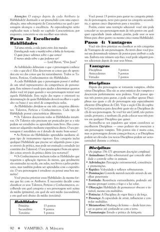 90 a VAMPIRO: A Máscara
Atenção: O espaço depois de cada Atributo (e
Habilidade)é destinado a ser preenchido com uma especi-
alização, uma subcategoria da Característica na qual o per-
sonagem alcançou a excelência. As especializações serão
explicadas mais a fundo no capítulo Características; por
enquanto, concentre-se em escolher seus níveis.
Passo 3: Escolhendo
Habilidades
Tal uma estrela, a vida paira entre dois mundos
Entrelaçando noite e manhã sobre a linha do horizonte.
O quão pouco sabemos sobre o que somos!
E menos ainda sobre o que podemos ser!
— Lord Byron, “Don Juan”
As habilidades delineiam o que o personagem conhece
— não o que ele é. Elas descrevem as coisas que ele apren-
deu em vez das coisas que faz naturalmente. Todos os Ta-
lentos, Perícias, Conhecimentos são Habilidades.
A cada Habilidade que o personagem possui é atribuí-
do um nível representativo da competência do persona-
gem. Este número é usado para ajudar a determinar quantos
dados você irá jogar quando o seu personagem tentar usar
aquela Habilidade. Esta seção das regras o orientará na
determinação de quais Habilidades deverá escolher e o quão
alto ou baixo é seu nível de competência nelas.
As Habilidades dividem-se em três categorias diferen-
tes: Talentos, Perícias e Conhecimentos. Cada tipo de
Habilidade possui características diferentes.
• Os Talentos descrevem todas as Habilidades intuiti-
vas. Os Talentos não precisam ser praticados per se e não
podem ser estudados ou aprendidos num livro. Eles costu-
mam ser adquiridos mediante experiência direta. O seu per-
sonagem é autodidata ou é dotado de muito bom-senso?
• As Perícias são Habilidades aprendidas mediante al-
gum tipo de treinamento rigoroso. Esta categoria inclui
qualquer Habilidade que precise ser adquirida passo a pas-
so através da prática, mas pode ser ensinada e estudada (ao
contrário dos Talentos). O seu personagem é bom em apren-
der coisas através da prática diária (ou noturna)?
• Os Conhecimentos incluem todas as Habilidades que
requerem a aplicação rigorosa da mente, que geralmente
são ensinadas na escola, em aulas, nos livros e pelos profes-
sores, mas também podem ser aprendidas com a experiên-
cia. O seu personagem é estudioso ou possui uma boa me-
mória?
Você precisa priorizar essas Habilidades da mesma for-
ma que fez com os Atributos. É necessário decidir como
classificar os seus Talentos, Perícias e Conhecimentos, es-
colhendo em qual categoria o seu personagem será acima
da média (primária), em qual ele será médio (secundária),
e em qual será abaixo da média (terciária).
Você possui 13 pontos para gastar na categoria primá-
ria do personagem, nove para gastar na categoria secundá-
ria, e apenas cinco disponíveis para a terciária.
Porém, existe uma restrição adicional: você não pode
conceder ao seu personagem mais de três pontos em qual-
quer capacidade (mais adiante, porém, pode usar os seus
bônus para obter quatro ou mesmo cinco numa Habilidade).
Passo 4: Vantagens
Você não deve priorizar ou classificar as três categorias
de Vantagens de um personagem. Ao invés disso você pos-
sui um determinado número de pontos para atribuir a cada
um. Embora este número seja fixo, você pode adquirir pon-
tos adicionais depois de usar seus bônus.
Disciplinas
Depois dos personagens se tornarem vampiros, obtêm
várias Disciplinas. Elas são as artes místicas dos vampiros e
descrevem perfeitamente seus poderes. Você possui ape-
nas três pontos para gastar, e pode escolher apenas Disci-
plinas nas quais o clã do personagem seja especialmente
eficiente (Disciplinas do Clã). Veja a seção Clãs do capítu-
lo Características para descobrir quais são as Disciplinas do
clã do seu personagem. Se você for um Caitiff, não perten-
cendo, portanto, a nenhum clã, pode colocar seus três pon-
tos em qualquer Disciplina que quiser.
Aconselha-se aos jogadores que sejam cautelosos ao
escolherem Disciplinas — esses poderes são essenciais a
um personagem vampiro. Três pontos não é muita coisa,
mas os personagens devem começar fracos, e as Disciplinas
podem ser elevadas (ou novas Disciplinas podem ser acres-
centadas) durante a crônica.
Habilidades
Primária: 13 pontos
Secundária: 9 pontos
Terciária: 5 pontos
Disciplinas
(As páginas 156-171 apresentam descrições completas)
• Animalismo: Poder sobrenatural que concede afini-
dade e controle sobre os animais.
• Adivinhação: Percepção extrasensorial, consciência
e premonições.
• Rapidez: Velocidade e reflexos sobrenaturais.
• Dominação: Controle mental exercido através de um
olhar penetrante
• Fortitude: Resistência extraordinária, podendo até
mesmo proteger contra o fogo e a luz solar.
• Ofuscação: Habilidade de permanecer obscuro e in-
visível, mesmo em multidões.
• Potência: A Disciplina do vigor físico e da força.
• Presença: A capacidade de atrair, influenciar e con-
trolar multidões.
• Metamorfose: Mudança de forma — desde fazer cres-
cer as garras até confundir-se com a terra.
• Taumaturgia: Estudo e prática da feitiçaria.
Vantagens
Disciplinas 3 pontos
Antecedentes 5 pontos
Virtudes 7 pontos
 