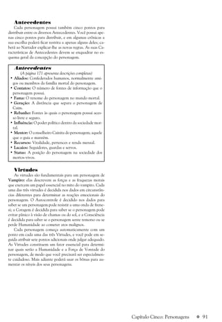 a 91Capítulo Cinco: Personagens
Antecedentes
Cada personagem possui também cinco pontos para
distribuir entre os diversos Antecedentes. Você possui ape-
nas cinco pontos para distribuir, e em algumas crônicas a
sua escolha poderá ficar restrita a apenas alguns deles; ca-
berá ao Narrador explicar-lhe as novas regras. As suas Ca-
racterísticas de Antecedentes devem se enquadrar no es-
quema geral da concepção do personagem.
Antecedentes
(A página 171 apresenta descrições completas)
• Aliados: Confederados humanos, normalmente ami-
gos ou membros da família mortal do personagem.
• Contatos: O número de fontes de informação que o
personagem possui.
• Fama: O renome do personagem no mundo mortal.
• Geração: A distância que separa o personagem de
Caim.
• Rebanho: Fontes às quais o personagem possui aces-
so livre e seguro.
• Influência: O poder político dentro da sociedade mor-
tal.
• Mentor: O conselheiro Cainita do personagem; aquele
que o guia e mantém.
• Recursos: Vitalidade, pertences e renda mensal.
• Lacaios: Seguidores, guardas e servos.
• Status: A posição do personagem na sociedade dos
mortos-vivos.
Virtudes
As virtudes são fundamentais para um personagem de
Vampiro: elas descrevem as forças e as fraquezas morais
que exercem um papel essencial no mito do vampiro. Cada
uma das três virtudes é decidida nos dados em circunstân-
cias diferentes para determinar as reações emocionais do
personagem. O Autocontrole é decidido nos dados para
saber se um personagem pode resistir a uma onda de frene-
si; a Coragem é decidida para saber se o personagem pode
evitar pânico à visão de chamas ou do sol, e a Consciência
é decidida para saber se o personagem sente remorso ou se
perde Humanidade ao cometer atos malignos.
Cada personagem começa automaticamente com um
ponto em cada uma das três Virtudes, e você pode em se-
guida atribuir sete pontos adicionais onde julgar adequado.
As Virtudes constituem um fator essencial para determi-
nar quais serão a Humanidade e a Força de Vontade do
personagem, de modo que você precisará ser especialmen-
te cuidadoso. Mais adiante poderá usar os bônus para au-
mentar os níveis dos seus personagens.
 