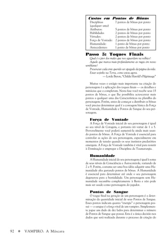 92 a VAMPIRO: A Máscara
Custos em Pontos de Bônus
Disciplinas 7 pontos de bônus por ponto
(qualquer uma)
Atributos: 5 pontos de bônus por ponto
Habilidades 2 pontos de bônus por ponto
Virtudes: 2 pontos de bônus por ponto
Força de Vontade: 2 pontos de bônus por ponto
Humanidade: 1 ponto de bônus por ponto
Antecedentes: 1 ponto de bônus por ponto
Passo 5: Toques Finais
Qual é o pior dos males que nos aguardam na velhice?
Aquele que marca mais profundamente as rugas em nosso
semblante?
Presenciar cada ente querido ser apagado da página da vida.
Estar sozinho na Terra, como estou agora.
— Lorde Byron, “Childe Harold’s Pilgrimage”
Muitas vezes o estágio mais importante na criação do
personagem é a aplicação dos toques finais — os detalhes e
minúcias que o completam. Nesta fase você recebe seus 15
pontos de bônus, o que lhe possibilita acrescentar mais
pontos a qualquer uma das Características na planilha do
personagem. Porém, antes de começar a distribuir os bônus
você precisa determinar qual é a contagem básica da Força
de Vontade, Humanidade e Pontos de Sangue do seu per-
sonagem.
Força de Vontade
A Força de Vontade inicial do seu personagem é igual
ao seu nível de Coragem, e portanto irá variar de 1 a 5.
Provavelmente você poderá aumentá-la ainda mais usan-
do pontos de bônus. A Força de Vontade é essencial para
controlar as ações do seu personagem, especialmente em
momentos de tensão quando os seus instintos predatórios
emergem. A Força de Vontade também é vital para resistir
à Domínação e empregar a Disciplina da Taumaturgia.
Humanidade
A Humanidade inicial do seu personagem é igual à soma
de seus níveis de Consciência e Autocontrole, variando de
2 a 9. Porém, costuma ser uma boa idéia adquirir uma Hu-
manidade alta gastando pontos de bônus. A Humanidade
é essencial para determinar até onde o seu personagem
degenerou para a bestialidade. Um personagem sem Hu-
manidade sucumbiu completamente à Besta e não pode
mais ser usado como personagem do jogador.
Pontos de Sangue
O toque final na geração de um personagem é a deter-
minação da quantidade inicial de seus Pontos de Sangue.
Esses pontos indicam quanta “energia” o personagem pos-
sui — o sangue é a força vital de um vampiro. Simplesmen-
te jogue um dado de dez lados para determinar o número
de Pontos de Sangue que possui. Esta é a única decisão nos
dados que será realizada durante o processo de criação do
 