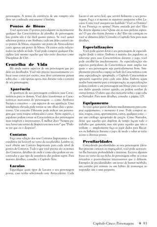 a 93
personagem. A ironia da existência de um vampiro não
deve ser confinada unicamente à história.
Pontos de Bônus
Você agora tem 15 pontos para adquirir ou incrementar
qualquer das Características da planilha do personagem.
Isso porém não é tão fácil quanto parece. Se você quiser
adicionar pontos a um Atributo, cada um deles custará cin-
co pontos de bônus, enquanto um ponto de Antecedentes
custa apenas um ponto de bônus. Os custos estão relacio-
nados na tabela ao lado. Você pode comprar qualquer Dis-
ciplina (até mesmo aquelas que não estão descritas como
Disciplinas de Clã).
Centelha de Vida
Há ainda outros aspectos de um personagem que po-
dem ser detalhados. Você não precisa necessariamente co-
locar essas coisas por escrito, mas deve certamente pensar
sobre elas — não apenas agora, mas durante toda a carreira
de seu personagem.
Aparência
A aparência de seu personagem evidencia suas Carac-
terísticas para os demais. Você deve transformar as Carac-
terísticas marcantes do personagem — como Atributos
Sociais e conceitos — em aspectos de sua aparência. Uma
inteligência elevada pode tornar-se um olhar claro e pene-
trante. Um conceito Diletante pode indicar um persona-
gem que veste roupas sofisticadas e caras. Neste aspecto, o
jogadores podem tornar as Características dos personagens
mais tangíveis e interessantes. É melhor dizer “Sempre pa-
rece haver um sorriso de desprezo em meu rosto” que “Pode-
se ver que eu o desprezo”.
Contatos
Faça uma relação dos seus Contatos Importantes e Se-
cundários (se houver) no verso da sua planilha. Lembre-se,
você obtém um Contato Importante para cada nível de
pontos de Contatos. Tudo o que você precisa são os nomes
dos Contatos, detalhes de onde e como eles podem ser en-
contrados e que tipo de assistência eles podem suprir. Para
maiores detalhes, consulte o Capítulo Sete.
Lacaios
Especifique quais tipos de Lacaios o seu personagem
possui, caso tenha selecionado este Antecedente. Cada
Lacaio é um servo leal, que servirá fielmente o seu perso-
nagem. Faça a si mesmo as seguintes perguntas sobre La-
caios: Como você assegura sua lealdade? Você os Domina?
A sua Presença os oprime? Nutre amizade por eles? Eles
lhe devem alguma coisa? Quais são as suas perícias especi-
ais? O que eles fazem durante o dia? Eles são carniçais ou
você se alimenta deles? Consulte o Capítulo Sete para mais
detalhes.
Especializações
Você pode querer dotar o seu personagem de especiali-
zações desde o início. Embora a maioria dos jogadores as
selecione para suas Características durante o jogo, você
pode escolhê-las imediatamente. As especializações são
aspectos particulares de Características mais amplas nas
quais o seu personagem seja particularmente bom. Sim-
plesmente preencha o espaço ao lado da Característica com
uma especialização apropriada; o Capítulo Características
apresenta sugestões para cada uma delas. Embora sejam
usadas basicamente para a interpretação, as especializações
podem conferir a um personagem um bônus para os testes
nos dados quando estiver agindo, ou podem auxiliar de
outras formas. O efeito que elas exercerão sobre o jogo cabe
ao Narrador. Para mais detalhes, consulte a página 125.
Equipamento
Se você quiser gastar dinheiro imediatamente para com-
prar equipamento, o momento é esse. Pode comprar ar-
mas, roupas, casas, apartamentos, carros, qualquer coisa —
use um catálogo apropriado de preços. Como Narrador,
deixe que aqueles que dispõem de tempo façam todo o
trabalho que quiserem, mas não puna aqueles que não o
tenham — simplesmente faça-os jogar dados para Recur-
sos ou Influência durante o jogo, de modo a saber se terão
acesso a diversas posses.
Peculiaridades
Concedendo peculiaridades ao seu personagem (deta-
lhes pessoais curiosos ou engraçados), você pode acrescen-
tar-lhe bastante profundidade e interesse. Escreva algumas
frases no verso da sua ficha do personagem sobre as coisas
estranhas e possivelmente interessantes que o definem.
Exemplos de peculiaridades: um senso de humor mórbido,
um carinho por animais ou um hábito de resmungar ao
responder sim a uma pergunta.
Capítulo Cinco: Personagens
 