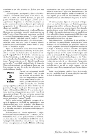 a 95
transformar-se em lobo, mas isso terá de ficar para mais
adiante.)
Lisa decide gastar a maior parte dos pontos de Antece-
dentes de Malcolm em coisas ligadas ao seu passado (i.e.,
antes de se tornar um vampiro). Portanto, ela gasta dois
pontos para Influência e mais dois para Contatos (com o
departamento de polícia e o submundo das drogas). Os
pontos restantes são usados em Recursos (provavelmente
equipamentos de sua vida anterior, com um pouco de di-
nheiro sujo incluído).
Lisa precisa agora atribuir pontos às virtudes de Malcolm.
Ela possui sete pontos para gastar (já possui um ponto em
cada Virtude). Como Malcolm é audacioso e inabalável
sob pressão, Lisa gasta três pontos em Coragem e mais três
em Autocontrole, conferindo nível 4 a ambos. O ponto
restante é gasto em Consciência, elevando-a para 2.
(Malcolm possui uma visão cínica da natureza humana,
por haver passado os dez últimos anos na latrina da socie-
dade — o mundo das drogas).
Agora Lisa irá conferir os toques finais ao seu persona-
gem. Primeiro ela precisa calcular a Força de Vontade ini-
cial de Malcolm, sua Humanidade e seus Pontos de San-
gue. A Força de Vontade de Malcolm é a mesma que seu
nível de Coragem (i.e., 4). Ela distribui esses vários pontos
em sua planilha. Sua Humanidade é a soma de sua Consci-
ência e Autocontrole: ou seja, 4 + 2 (ou 6), que ela anota
em sua ficha. A quantidade inicial de Pontos de Sangue de
Malcolm é determinada por um lance de dados, que para
Lisa resulta em seis, de modo que ela marca seis
quadradinhos na planilha.
Por fim, Lisa precisa gastar seus 15
pontos de bônus. Como ela quer
que Malcolm seja realmente ágil,
gasta sete dos pontos para conferir-
lhe um ponto de Rapidez (uma Dis-
ciplina que Malcolm não poderia
herdar de seu clã). Lisa também
quer que a perícia de Malcolm em Armas Brancas seja um
pouco mais alta; para tal, ela gasta dois pontos para elevá-
la para 2. Ela decide que Malcolm deve ser muito frio du-
rante tiroteios; assim, gasta mais dois pontos para elevar
seu Autocontrole para 5 (o que acrescenta um ponto de
Humanidade no processo). Por fim, ela coloca os quatro
pontos restantes em Força de Vontade.
Embora aqui se encerre oficialmente o processo de ge-
ração de personagem, Lisa decide que quer preencher mais
alguns detalhes antes “trazer Malcolm à vida”. Esses deta-
lhes podem mudar durante o prelúdio, mas oferecem a ela
e ao Narrador uma base da qual partir quando representa-
rem o prelúdio.
Malcolm possui dois Contatos Importantes — o Sgto.
Grabowski na Divisão de Homicídios e “Softshoe”, seu in-
formante nas ruas. Lisa não quer especializar-se muito ain-
da, mas decide que o Conhecimento de Malcolm em In-
vestigação será concentrado em narcóticos, e ela escreve
isto no local apropriado da planilha. Malcolm ainda aluga
o apartamento que tinha como humano, usando-o como
refúgio e financiando o lugar com dinheiro roubado dos
traficantes que mata. As presas preferidas de Malcolm são
todos aqueles que se afundam no submundo das drogas,
portanto conta com um suprimento inesgotável de alimen-
to.
Os únicos pertences dignos de nota que ele ainda pos-
sui são seu revólver de serviço e seu distintivo, que ainda
carrega consigo embora tenha sido dispensado do serviço
devido a um registro de comparecimento fraco (aquelas
reuniões diurnas seriam fatais). Também possui um carro
de polícia velho e enferrujado, que comprou num leilão da
força policial. Para formar uma imagem de Malcolm, pense
num motoqueiro de gangue bastante desleixado — sujo,
com cabelo grande e barba por fazer.
Lisa já estabeleceu a peculiaridade de que Malcolm só
se alimentará de pessoas ligadas ao narcotráfico. Nesse
momento, ela decide também que, por beber sangue de
viciados, ele próprio desenvolveu um problema pessoal com
as drogas. A motivação básica de Malcolm é prosseguir a
“vida” como se nada tivesse acontecido. Ele está satisfeito
em poder usar seus poderes recém-descobertos para fazer
justiça na comunidade das drogas, mas se recusa a aceitar
que sua vida como humano tenha chegado ao fim. Portan-
to, ainda exibe o distintivo, a arma e o carro como últimos
vestígios da ocupação de sua vida anterior. Neste ponto,
Lisa não possui uma idéia clara quanto ao senhor de
Malcolm, exceto que ele era muito parecido com seu
progênito em seu desejo fanático de livrar Chicago das dro-
gas.
Voilá! Um personagem completo. Agora Mark condu-
zirá Lisa e Malcolm através de um prelúdio para consolidar
as idéias dela sobre o seu personagem.
Passo
Toques
Finais
5
Capítulo Cinco: Personagens
 
