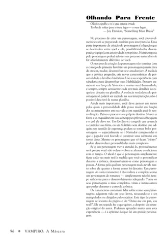 96 a VAMPIRO: A Máscara
Olhando Para Frente
Olhei o espelho e vi o que estava errado
Tenho de voltar para o meu lugar— o meu lugar.
— Joy Division, “Something Must Break”
No processo de criar um personagem, você provavel-
mente estará se preparando também para interpretá-lo. Uma
parte importante da criação do personagem é a ligação que
se desenvolve entre você e ele, possibilitando-lhe desem-
penhar o papel com criatividade e propósito. Nutrir empatia
pelo personagem poderá não ser um processo natural se ele
for absolutamente diferente de você.
O processo da criação do personagem não termina com
o começo da primeira história: um personagem jamais pára
de crescer, mudar, desenvolver-se e amadurecer. À medida
que a crônica progredir, crie novas características de per-
sonalidade e detalhes históricos. Use a sua experiência com
sabedoria para desenvolver suas Habilidades. Procure au-
mentar sua Força de Vontade e manter sua Humanidade,
e sempre, sempre acrescente cada vez mais detalhes ao es-
queleto descrito na planilha. A essência verdadeira do per-
sonagem só poderá ser captada na sua interpretação; não é
possível descrevê-la numa planilha.
Ainda mais importante, você deve pensar em meios
pelos quais a personalidade dele possa mudar em função
dos acontecimentos em sua vida e em seguida guiá-lo nes-
sa direção. Deixe-o procurar seu próprio destino. Nunca o
force a se enquadrar em suas concepções prévias sobre quem
e o quê ele deve ser. Um Excêntrico zangado que aprenda
a controlar sua fúria, ou um Solitário sem destino que ad-
quira um sentido de esperança podem se tornar belos per-
sonagens — especialmente se o Narrador compreender o
que o jogador está fazendo e construir uma subtrama em
torno disso. Mesmo os personagens que só ficam “piores”
podem desenvolver personalidades mais complexas.
Se o seu personagem vier a entediá-lo, provavelmente
será porque você não o desenvolveu e alterou o suficiente
com o tempo. O ideal é que o personagem simplesmente
fique cada vez mais real à medida que você o personificar
durante a crônica, desenvolvendo-se como personagem e
pessoa. A forma pela qual um personagem muda revela tan-
to sobre ele quanto a forma como foi descrito. Um perso-
nagem de conto raramente é tão realista e completo como
um personagem de romance — simplesmente não há tem-
po suficiente para o desenvolvimento adequado. Torne os
seus personagens o mais completos, vitais e interessantes
que puder durante o curso da crônica.
Os romancistas costumam falar sobre como seus perso-
nagens adquirem vida em seus livros, recusando-se a ser
manipulados ou dirigidos pelo escritor. Este tipo de perso-
nagem se levanta da página e diz “Deixe-me em paz, sou
real!”. Ele em seguida faz o que quiser, a despeito da inten-
ção original do autor. Podemos aprender muito com esta
experiência — é a epítome do que faz um grande persona-
gem.
 