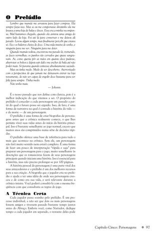 a 97
O PrelúdioO PrelúdioO PrelúdioO PrelúdioO Prelúdio
Lembro que mamãe me arrastou para fazer compras. Ela
sempre fazia isso. Mas se eu me comportasse direitinho ela me
levava a uma loja de balas e doces. Essa era a minha recompen-
sa. Mal havíamos chegado, quando ela avistou uma amiga do
outro lado da loja. Foi até lá para conversar e me deixou ali
parado. Levou algum tempo, mas finalmente percebi que estava
só. Eu e os baleiros cheios de doce. Uma vida inteira de sonho, e
ninguém para me ver. Ninguém para me deter.
Quando mamãe voltou, encontrou-me parado lá, tremendo,
as faces vermelhas; os punhos tão cerrados que quase sangra-
vam. Ai, como queria pôr as mãos em quanto doce pudesse,
abarrotar os bolsos e depois sair dali e me encher de bala até não
poder mais. Só pararia quando estivesse absolutamente saciado.
Mas eu tinha medo. Medo de ser descoberto. Aterrorizado
com a perspectiva de que jamais me deixassem entrar na loja
novamente, de não ser capaz de engolir doce bastante para ser
feliz para sempre. Tinha medo.
Não tenho mais.
— Johann
É o nosso passado que nos define com clareza, pois é a
melhor indicação do que viremos a ser. O propósito do
prelúdio é conceder a cada personagem um passado a par-
tir do qual o futuro possa ser erguido. Isso, de fato, é uma
forma de narrativa na qual é contada a história da vida —
e da morte — de um personagem.
O prelúdio é uma forma de criar biografias de persona-
gens antes que a crônica realmente comece, o que lhes
permite viver suas vidas antes do início da história princi-
pal. Isso é bastante semelhante ao jogo normal, exceto que
muitos anos são comprimidos numa série de decisões rápi-
das.
O prelúdio oferece uma base de referência para tudo o
mais que acontece na crônica. Sem ele, um personagem
não fará muito sentido nem estará completo. É uma forma
de fazer um pouco de interpretação “rápida e suja” para
preparar um personagem para o jogo, muito semelhante às
descrições que os romancistas fazem de seus personagens
principais quando iniciam uma história. Isso é essencial para
a história, mas não precisa prolongar-se por 100 páginas.
A história pessoal do personagem é uma parte vital dos
seus antecedentes e o prelúdio é um dos melhores recursos
para a sua criação. A biografia que o jogador cria no prelú-
dio o ajuda a ter uma idéia de onde seu personagem cres-
ceu e de como era sua vida, e será relevante durante a
crônica inteira. Você poderá consultá-la com a mesma fre-
qüência com que consultaria as regras do jogo.
A Técnica Certa
Cada jogador passa sozinho pelo prelúdio. É um pro-
cesso individual, a não ser que dois ou mais personagens
fossem amigos e tivessem passado bastante tempo juntos
antes do Abraço. Embora você, como Narrador, dedique
tempo a cada jogador em separado, o restante deles pode
Capítulo Cinco: Personagens
 