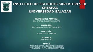 NOMBRE DEL ALUMNO:
DR. RAFAEL GALDAMES SARAO
PROFESOR:
DR. MARIO CORDERO GALLEGOS
MAESTRÍA:
CIENCIAS FORENSES
MATERIA:
CRIMINOLOGIA
TITULO:
ASESINO SERIAL: FLORENCIO ROQUE
FERNÁNDEZ; EL VAMPIRO ARGENTINO
INSTITUTO DE ESTUDIOS SUPERIORES DE
CHIAPAS
UNIVERSIDAD SALAZAR
 