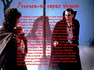 A Condessa (Lauren Hutton) é uma vampira de 400
anos que vive com seu mordomo, o irônico e gay
Sebastian (Cleavon Little), e um séquito de jovens
rapazes e moças, todos igualmente vampiros. Para
manter a beleza e juventude precisa alimentar-se de
sangue de virgens (em três mordidas). Porém, na
época atual está cada vez mais difícil encontrar um
virgem. Suas esperanças são renovadas quando ela
sabe que o jovem Mark Kendall (Jim Carrey) ainda é
virgem. Mark sempre tenta fazer amor com sua
namorada, Robin Pierce (Karen Kopkins), que sempre
recusa. Certa noite, Mark e seus amigos vão à Los
Angeles para uma balada. Em um bar de solteiros,
Mark conhece a Condessa que o convida a ir até sua
casa. Lá, ela o morde e ele desmaia. Quando acorda,
Mark pensa que finalmente perdeu a virgindade. Um
pouco depois, começa a ter pesadelos, evitar a luz do
sol e, ocasionalmente, bebe sangue.
 
