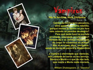 Não te Arruínes, Alma, Enriquece
Centro da minha terra pecadora,
alma gasta da própria rebeldia,
porque tremes lá dentro se por fora
vais caiando as paredes de alegria?
Para quê tanto luxo na morada
arruinada, arrendada a curto prazo?
Herdam de ti os vermes? Na jornada
do corpo te consomes ao acaso?
Não te arruínes, alma, enriquece:
vende as horas de escória e desperdício
e compra a eternidade que mereces,
sem piedade do servo ao teu serviço.
Devora a Morte e o que de nós terá,
que morta a Morte nada morrerá.
William Shakespeare, in "Sonetos"
 