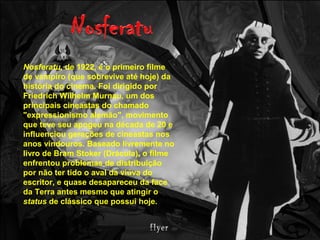 Nosferatu, de 1922, é o primeiro filme
de vampiro (que sobrevive até hoje) da
história do cinema. Foi dirigido por
Friedrich Wilhelm Murnau, um dos
principais cineastas do chamado
"expressionismo alemão", movimento
que teve seu apogeu na década de 20 e
influenciou gerações de cineastas nos
anos vindouros. Baseado livremente no
livro de Bram Stoker (Drácula), o filme
enfrentou problemas de distribuição
por não ter tido o aval da viúva do
escritor, e quase desapareceu da face
da Terra antes mesmo que atingir o
status de clássico que possui hoje.
 