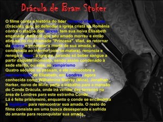 O filme conta a história do líder romeno Vlad Tepes
(Drácula), que, ao defender a igreja cristã na Romênia
contra o ataque dos turcos, tem sua noiva Elisabeth
enganada: esta crê que seu amado morreu e então
atira-se no rio chamado "Princesa". Vlad, ao retornar
da guerra e constatar a morte de sua amada, e
condenada ao inferno (pois se matara), renuncia e
renega a Deus, à igreja e, jurando só beber sangue a
partir daquele momento, sendo assim condenado à
sede eterna, ou seja, ao vampirismo.
Quatro séculos se passam, e ele redescobre a
reencarnação de Elizabeth, em Londres, agora
conhecida como Wilhelmina Murray (Mina). Jonathan
Harker, noivo de Mina, parte a trabalho para a mansão
do Conde Drácula, onde irá vender dez terrenos na
área de Londres para este estranho Conde.
Lá é feito prisioneiro, enquanto o conde se encaminha
à Inglaterra para reencontrar sua amada. O resto do
filme consiste em uma busca desesperada e sofrida
do amante para reconquistar sua amada.
 