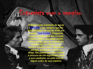 O filme conta a história de Louis
(Brad Pitt), um vampiro que foi
transformado no século XVIII por
Lestat (Tom Cruise). Enquanto
Lestat acredita que deu a Louis
a maior dádiva que pode existir,
este acredita que na verdade foi
condenado ao inferno, e só
encara a morte como válvula de
escape, enquanto o medo o
aflige. Ele passa sua vida imortal
à procura de um significado para
a sua condição, ou pelo menos
algum outro de sua espécie.
 