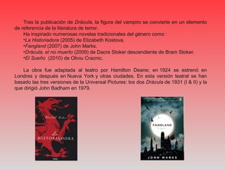 Tras la publicación de Drácula, la figura del vampiro se convierte en un elemento 
de referencia de la literatura de terror.
Ha inspirado numerosas novelas tradicionales del género como :
•La Historiadora (2005) de Elizabeth Kostova. 
•Fangland (2007) de John Marks. 
•Drácula, el no muerto (2009) de Dacre Stoker descendiente de Bram Stoker.
•El Sueño (2010) de Oliviu Craznic.
La  obra  fue  adaptada  al  teatro  por  Hamilton  Deane;  en 1924  se  estrenó  en 
Londres  y  después  en Nueva  York y  otras  ciudades.  En  esta  versión  teatral  se  han 
basado las tres versiones de la Universal Pictures: los dos Drácula de 1931 (I & II) y la 
que dirigió John Badham en 1979.
 