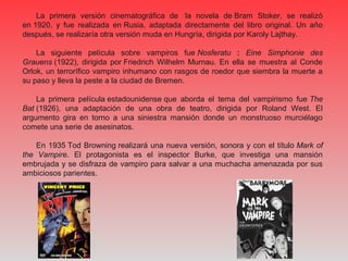 La primera versión cinematográfica de la novela de Bram Stoker, se realizó
en 1920, y fue realizada en Rusia, adaptada directamente del libro original. Un año
después, se realizaría otra versión muda en Hungría, dirigida por Karoly Lajthay.
La siguiente película sobre vampiros fue Nosferatu : Eine Simphonie des
Grauens (1922), dirigida por Friedrich Wilhelm Murnau. En ella se muestra al Conde
Orlok, un terrorífico vampiro inhumano con rasgos de roedor que siembra la muerte a
su paso y lleva la peste a la ciudad de Bremen.
La primera película estadounidense que aborda el tema del vampirismo fue The
Bat (1926), una adaptación de una obra de teatro, dirigida por Roland West. El
argumento gira en torno a una siniestra mansión donde un monstruoso murciélago
comete una serie de asesinatos.
En 1935 Tod Browning realizará una nueva versión, sonora y con el título Mark of
the Vampire. El protagonista es el inspector Burke, que investiga una mansión
embrujada y se disfraza de vampiro para salvar a una muchacha amenazada por sus
ambiciosos parientes.
 