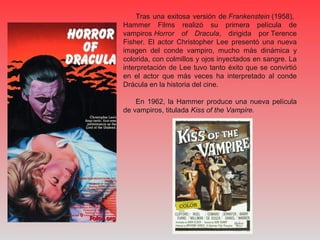 Tras una exitosa versión de Frankenstein (1958),
Hammer Films realizó su primera película de
vampiros Horror of Dracula, dirigida por Terence
Fisher. El actor Christopher Lee presentó una nueva
imagen del conde vampiro, mucho más dinámica y
colorida, con colmillos y ojos inyectados en sangre. La
interpretación de Lee tuvo tanto éxito que se convirtió
en el actor que más veces ha interpretado al conde
Drácula en la historia del cine.
En 1962, la Hammer produce una nueva película
de vampiros, titulada Kiss of the Vampire.
 