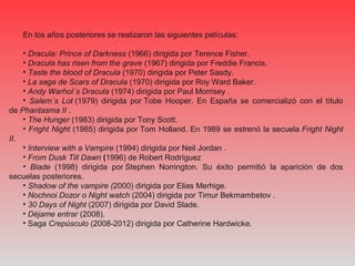 En los años posteriores se realizaron las siguientes películas:
• Dracula: Prince of Darkness (1966) dirigida por Terence Fisher.
• Dracula has risen from the grave (1967) dirigida por Freddie Francis.
• Taste the blood of Dracula (1970) dirigida por Peter Sasdy.
• La saga de Scars of Dracula (1970) dirigida por Roy Ward Baker.
• Andy Warhol´s Dracula (1974) dirigida por Paul Morrisey .
• Salem´s Lot (1979) dirigida por Tobe Hooper. En España se comercializó con el título
de Phantasma II .
• The Hunger (1983) dirigida por Tony Scott.
• Fright Night (1985) dirigida por Tom Holland. En 1989 se estrenó la secuela Fright Night
II.
• Interview with a Vampire (1994) dirigida por Neil Jordan .
• From Dusk Till Dawn (1996) de Robert Rodríguez
• Blade (1998) dirigida por Stephen Norrington. Su éxito permitió la aparición de dos
secuelas posteriores.
• Shadow of the vampire (2000) dirigida por Elias Merhige.
• Nochnoi Dozor o Night watch (2004) dirigida por Timur Bekmambetov .
• 30 Days of Night (2007) dirigida por David Slade.
• Déjame entrar (2008).
• Saga Crepúsculo (2008-2012) dirigida por Catherine Hardwicke.
 