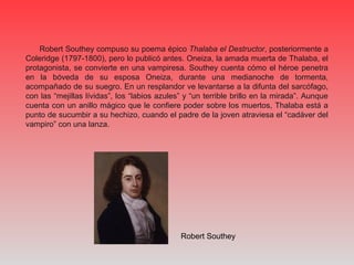 Robert Southey compuso su poema épico Thalaba el Destructor, posteriormente a
Coleridge (1797-1800), pero lo publicó antes. Oneiza, la amada muerta de Thalaba, el
protagonista, se convierte en una vampiresa. Southey cuenta cómo el héroe penetra
en la bóveda de su esposa Oneiza, durante una medianoche de tormenta,
acompañado de su suegro. En un resplandor ve levantarse a la difunta del sarcófago,
con las “mejillas lívidas”, los “labios azules” y “un terrible brillo en la mirada”. Aunque
cuenta con un anillo mágico que le confiere poder sobre los muertos, Thalaba está a
punto de sucumbir a su hechizo, cuando el padre de la joven atraviesa el “cadáver del
vampiro” con una lanza.
Robert Southey
 