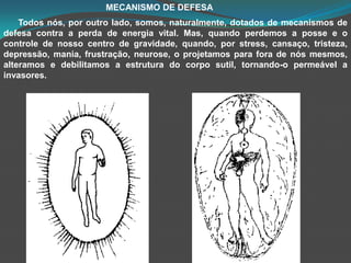                                           MECANISMO DE DEFESATodos nós, por outro lado, somos, naturalmente, dotados de mecanismos de defesa contra a perda de energia vital. Mas, quando perdemos a posse e o controle de nosso centro de gravidade, quando, por stress, cansaço, tristeza, depressão, mania, frustração, neurose, o projetamos para fora de nós mesmos, alteramos e debilitamos a estrutura do corpo sutil, tornando-o permeável a invasores.