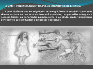        A MAIOR VIOLÊNCIA COMETIDA PELOS SUGADORES DE ENERGIAA pior violência que os sugadores de energia fazem é escolher como suas vítimas as pessoas que se encontram enfraquecidas, porque estão entregues a doenças físicas, ou perturbadas psiquicamente, e ou ainda, sendo vampirizadas por espíritos que a induziram a processos obsessivos.
