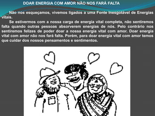                     DOAR ENERGIA COM AMOR NÃO NOS FARÁ FALTANão nos esqueçamos, vivemos ligados a uma Fonte Inesgotável de Energias vitais.        Se estivermos com a nossa carga de energia vital completa, não sentiremos falta quando outras pessoas absorverem energias de nós. Pelo contrário nos sentiremos felizes de poder doar a nossa energia vital com amor. Doar energia vital com amor não nos fará falta. Porém, para doar energia vital com amor temos que cuidar dos nossos pensamentos e sentimentos.