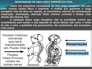                       NECESSIDADE DE UMA CARGA ENERGÉTICA VITALTodos nós possuímos necessidade de uma carga energética vital para nutrir nossos corpos físico e espiritual. A medida que gastamos a carga energética vital ela deve ser reposta, os mecanismos naturais de recomposição (respiração, alimentação, absorção fluido cósmico universal e fluidos vitais através dos chacras, etc).	A reposição dessa carga energética vital na quantidade mínima que necessitamos para manter a vida depende de vários fatores, tais como: o modo de vida, o meio, a qualidade dos pensamentos, dos sentimentos, das sensações, entre outros
