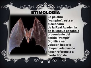 ETIMOLOGIALa palabra "vampiro", esta el diccionario de la Real Academia de la lengua española   proveniente del serbio "vampir" Significa ser volador, beber o chupar, además de hacer referencia a cierto tipo de murciélagos.