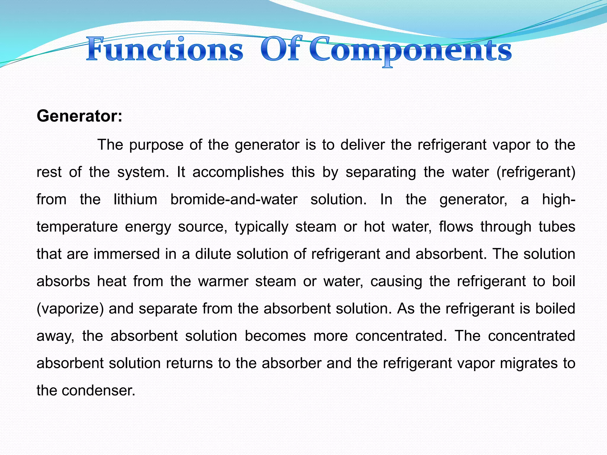 Generator:
The purpose of the generator is to deliver the refrigerant vapor to the
rest of the system. It accomplishes this by separating the water (refrigerant)
from the lithium bromide-and-water solution. In the generator, a high-
temperature energy source, typically steam or hot water, flows through tubes
that are immersed in a dilute solution of refrigerant and absorbent. The solution
absorbs heat from the warmer steam or water, causing the refrigerant to boil
(vaporize) and separate from the absorbent solution. As the refrigerant is boiled
away, the absorbent solution becomes more concentrated. The concentrated
absorbent solution returns to the absorber and the refrigerant vapor migrates to
the condenser.
 