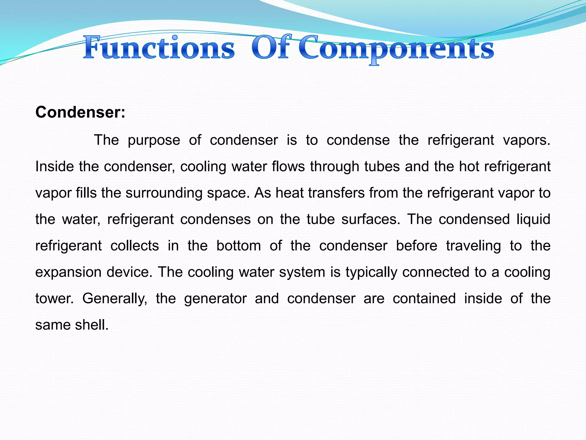 Condenser:
The purpose of condenser is to condense the refrigerant vapors.
Inside the condenser, cooling water flows through tubes and the hot refrigerant
vapor fills the surrounding space. As heat transfers from the refrigerant vapor to
the water, refrigerant condenses on the tube surfaces. The condensed liquid
refrigerant collects in the bottom of the condenser before traveling to the
expansion device. The cooling water system is typically connected to a cooling
tower. Generally, the generator and condenser are contained inside of the
same shell.
 