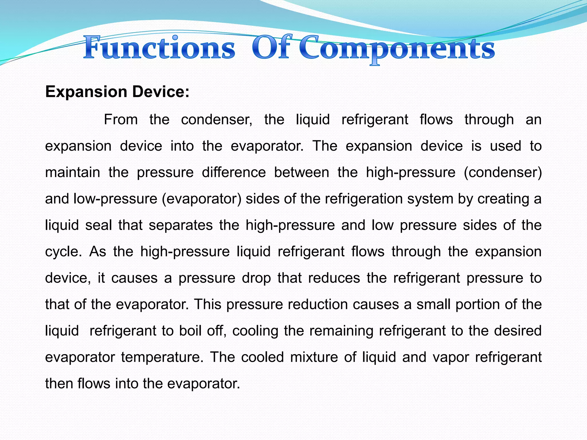 Expansion Device:
From the condenser, the liquid refrigerant flows through an
expansion device into the evaporator. The expansion device is used to
maintain the pressure difference between the high-pressure (condenser)
and low-pressure (evaporator) sides of the refrigeration system by creating a
liquid seal that separates the high-pressure and low pressure sides of the
cycle. As the high-pressure liquid refrigerant flows through the expansion
device, it causes a pressure drop that reduces the refrigerant pressure to
that of the evaporator. This pressure reduction causes a small portion of the
liquid refrigerant to boil off, cooling the remaining refrigerant to the desired
evaporator temperature. The cooled mixture of liquid and vapor refrigerant
then flows into the evaporator.
 