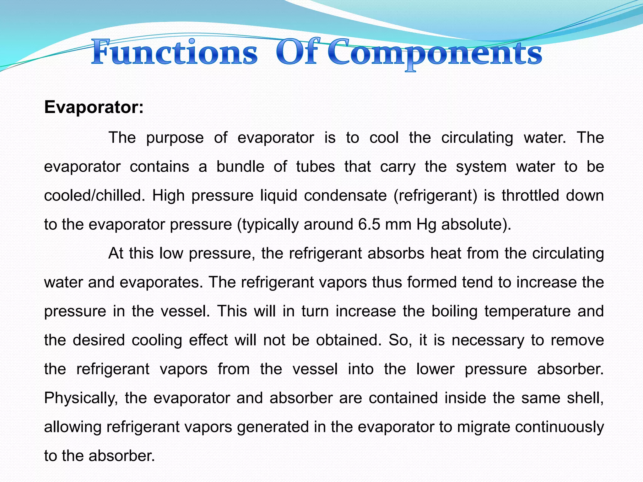 Evaporator:
The purpose of evaporator is to cool the circulating water. The
evaporator contains a bundle of tubes that carry the system water to be
cooled/chilled. High pressure liquid condensate (refrigerant) is throttled down
to the evaporator pressure (typically around 6.5 mm Hg absolute).
At this low pressure, the refrigerant absorbs heat from the circulating
water and evaporates. The refrigerant vapors thus formed tend to increase the
pressure in the vessel. This will in turn increase the boiling temperature and
the desired cooling effect will not be obtained. So, it is necessary to remove
the refrigerant vapors from the vessel into the lower pressure absorber.
Physically, the evaporator and absorber are contained inside the same shell,
allowing refrigerant vapors generated in the evaporator to migrate continuously
to the absorber.
 