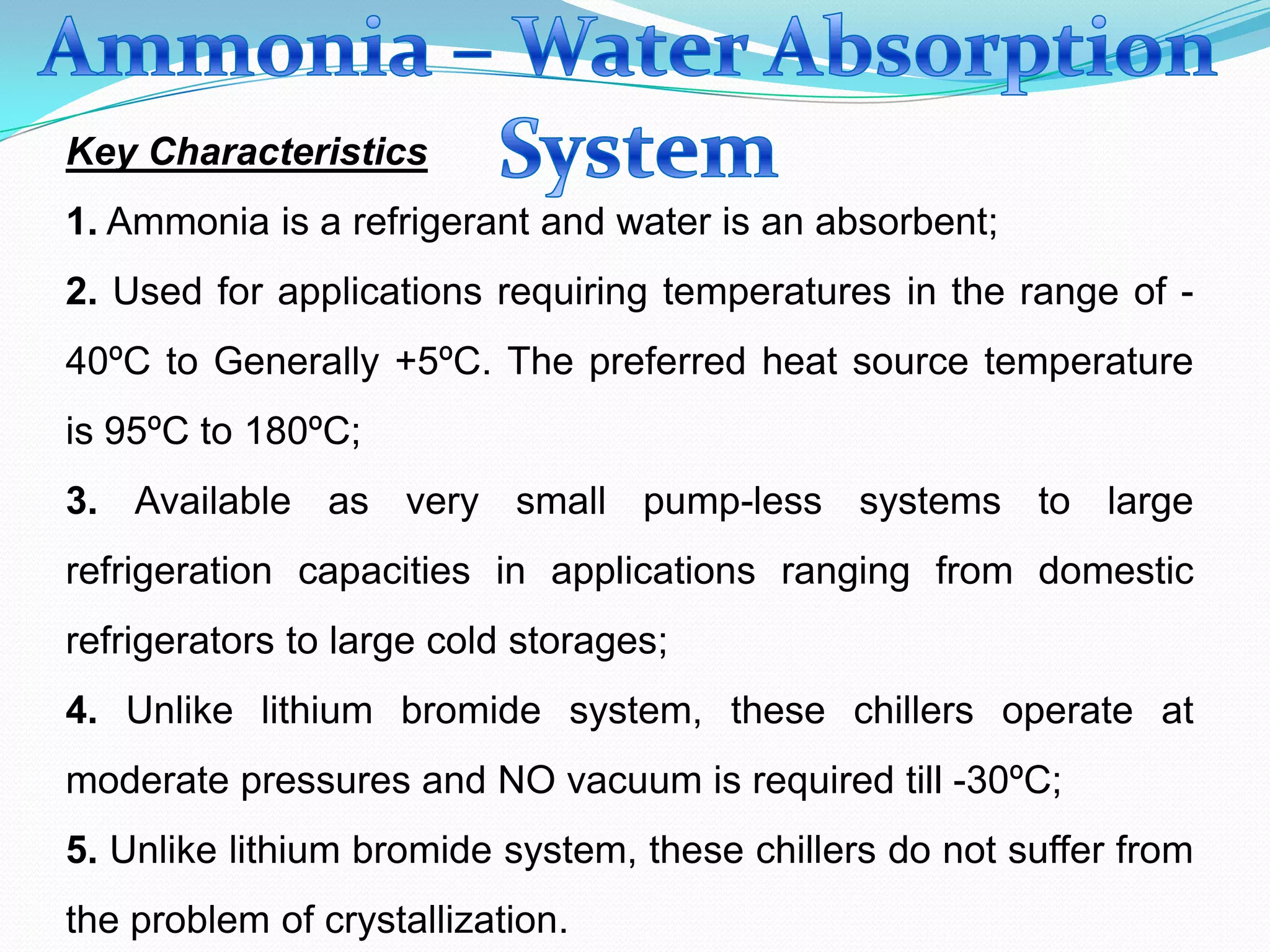 Key Characteristics
1. Ammonia is a refrigerant and water is an absorbent;
2. Used for applications requiring temperatures in the range of -
40ºC to Generally +5ºC. The preferred heat source temperature
is 95ºC to 180ºC;
3. Available as very small pump-less systems to large
refrigeration capacities in applications ranging from domestic
refrigerators to large cold storages;
4. Unlike lithium bromide system, these chillers operate at
moderate pressures and NO vacuum is required till -30ºC;
5. Unlike lithium bromide system, these chillers do not suffer from
the problem of crystallization.
 