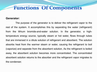 Generator:
The purpose of the generator is to deliver the refrigerant vapor to the
rest of the system. It accomplishes this by separating the water (refrigerant)
from the lithium bromide-and-water solution. In the generator, a high-
temperature energy source, typically steam or hot water, flows through tubes
that are immersed in a dilute solution of refrigerant and absorbent. The solution
absorbs heat from the warmer steam or water, causing the refrigerant to boil
(vaporize) and separate from the absorbent solution. As the refrigerant is boiled
away, the absorbent solution becomes more concentrated. The concentrated
absorbent solution returns to the absorber and the refrigerant vapor migrates to
the condenser.
 