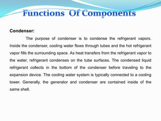 Condenser:
The purpose of condenser is to condense the refrigerant vapors.
Inside the condenser, cooling water flows through tubes and the hot refrigerant
vapor fills the surrounding space. As heat transfers from the refrigerant vapor to
the water, refrigerant condenses on the tube surfaces. The condensed liquid
refrigerant collects in the bottom of the condenser before traveling to the
expansion device. The cooling water system is typically connected to a cooling
tower. Generally, the generator and condenser are contained inside of the
same shell.
 