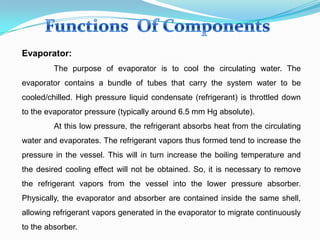 Evaporator:
The purpose of evaporator is to cool the circulating water. The
evaporator contains a bundle of tubes that carry the system water to be
cooled/chilled. High pressure liquid condensate (refrigerant) is throttled down
to the evaporator pressure (typically around 6.5 mm Hg absolute).
At this low pressure, the refrigerant absorbs heat from the circulating
water and evaporates. The refrigerant vapors thus formed tend to increase the
pressure in the vessel. This will in turn increase the boiling temperature and
the desired cooling effect will not be obtained. So, it is necessary to remove
the refrigerant vapors from the vessel into the lower pressure absorber.
Physically, the evaporator and absorber are contained inside the same shell,
allowing refrigerant vapors generated in the evaporator to migrate continuously
to the absorber.
 