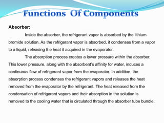 Absorber:
Inside the absorber, the refrigerant vapor is absorbed by the lithium
bromide solution. As the refrigerant vapor is absorbed, it condenses from a vapor
to a liquid, releasing the heat it acquired in the evaporator.
The absorption process creates a lower pressure within the absorber.
This lower pressure, along with the absorbent’s affinity for water, induces a
continuous flow of refrigerant vapor from the evaporator. In addition, the
absorption process condenses the refrigerant vapors and releases the heat
removed from the evaporator by the refrigerant. The heat released from the
condensation of refrigerant vapors and their absorption in the solution is
removed to the cooling water that is circulated through the absorber tube bundle.
 