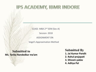 Submitted to
Ms. Tarika Nandedkar ma’am
Submitted By
1. Jai Kumar Pandit
2. Rahul prajapati
3. Shivam yadav
4. Aditya Pal
CLASS- MBA 2nd SEM (Sec-A)
Session- 2018
ASSIGNMENT ON
Vogel’s Approximation Method
 