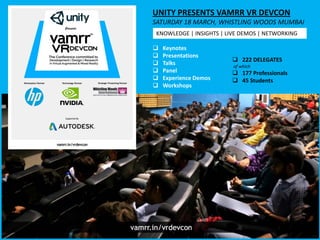  Keynotes
 Presentations
 Talks
 Panel
 Experience Demos
 Workshops
UNITY PRESENTS VAMRR VR DEVCON
SATURDAY 18 MARCH, WHISTLING WOODS MUMBAI
 222 DELEGATES
of which
 177 Professionals
 45 Students
KNOWLEDGE | INSIGHTS | LIVE DEMOS | NETWORKING
 