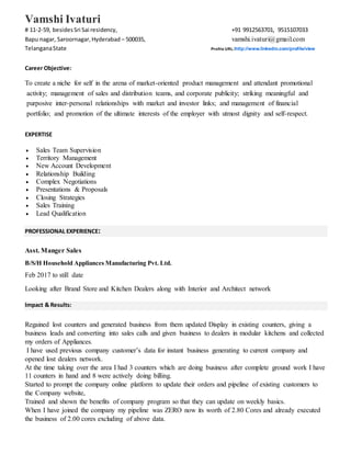 Vamshi Ivaturi
# 11-2-59, besidesSri Sai residency, +91 9912563701, 9515107033
Bapu nagar, Saroornagar,Hyderabad – 500035, vamshi.ivaturi@gmail.com
TelanganaState Profile URL:http://www.linkedin.com/profile/view
Career Objective:
To create a niche for self in the arena of market-oriented product management and attendant promotional
activity; management of sales and distribution teams, and corporate publicity; striking meaningful and
purposive inter-personal relationships with market and investor links; and management of financial
portfolio; and promotion of the ultimate interests of the employer with utmost dignity and self-respect.
EXPERTISE
 Sales Team Supervision
 Territory Management
 New Account Development
 Relationship Building
 Complex Negotiations
 Presentations & Proposals
 Closing Strategies
 Sales Training
 Lead Qualification
PROFESSIONAL EXPERIENCE:
Asst. Manger Sales
B/S/H Household Appliances Manufacturing Pvt. Ltd.
Feb 2017 to still date
Looking after Brand Store and Kitchen Dealers along with Interior and Architect network
Impact & Results:
Regained lost counters and generated business from them updated Display in existing counters, giving a
business leads and converting into sales calls and given business to dealers in modular kitchens and collected
my orders of Appliances.
I have used previous company customer’s data for instant business generating to current company and
opened lost dealers network.
At the time taking over the area I had 3 counters which are doing business after complete ground work I have
11 counters in hand and 8 were actively doing billing.
Started to prompt the company online platform to update their orders and pipeline of existing customers to
the Company website,
Trained and shown the benefits of company program so that they can update on weekly basics.
When I have joined the company my pipeline was ZERO now its worth of 2.80 Cores and already executed
the business of 2.00 cores excluding of above data.
 